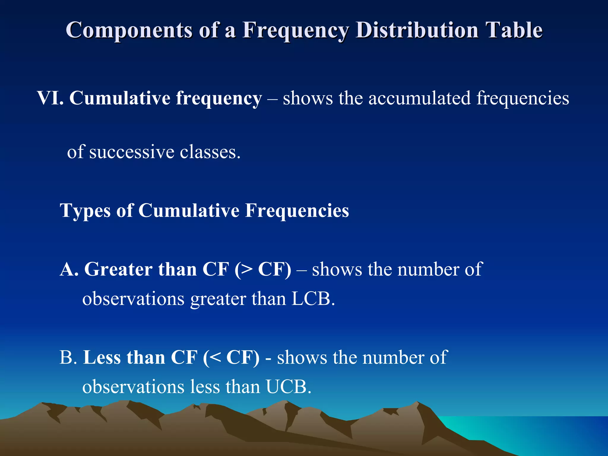 Components of a Frequency Distribution Table VI. Cumulative frequency  – shows the accumulated frequencies  of successive classes. Types of Cumulative Frequencies A. Greater than CF (> CF)  – shows the number of  observations greater than LCB. B.  Less than CF (< CF)  - shows the number of  observations less than UCB. 