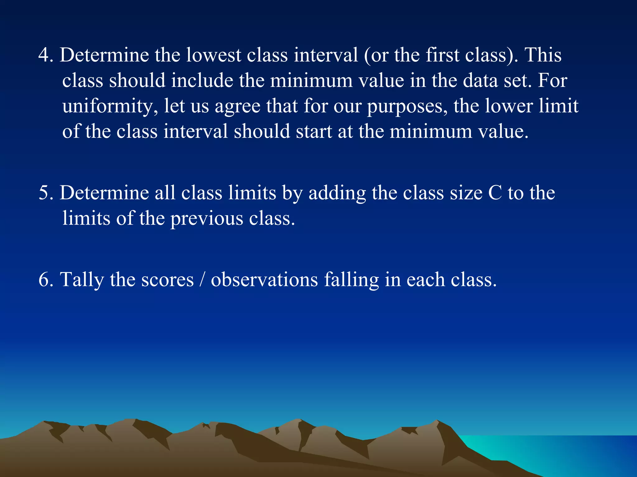 4. Determine the lowest class interval (or the first class). This class should include the minimum value in the data set. For uniformity, let us agree that for our purposes, the lower limit of the class interval should start at the minimum value. 5. Determine all class limits by adding the class size C to the limits of the previous class. 6. Tally the scores / observations falling in each class. 