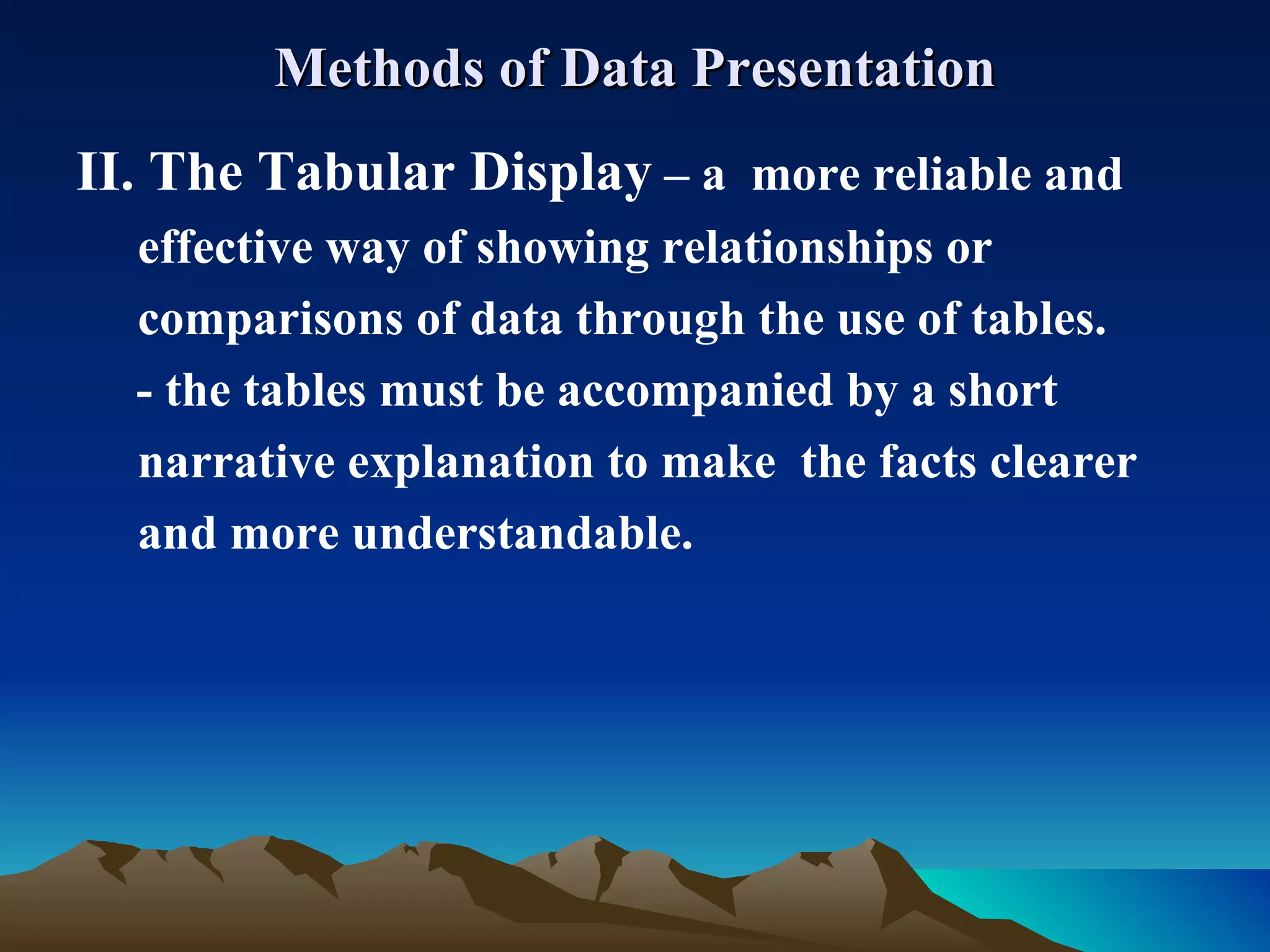 Methods of Data Presentation II. The Tabular Display  – a  more reliable and  effective way of showing relationships or  comparisons of data through the use of tables.   - the tables must be accompanied by a short  narrative explanation to make  the facts clearer and more understandable. 