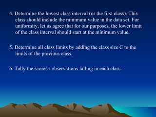 4. Determine the lowest class interval (or the first class). This class should include the minimum value in the data set. For uniformity, let us agree that for our purposes, the lower limit of the class interval should start at the minimum value. 5. Determine all class limits by adding the class size C to the limits of the previous class. 6. Tally the scores / observations falling in each class. 