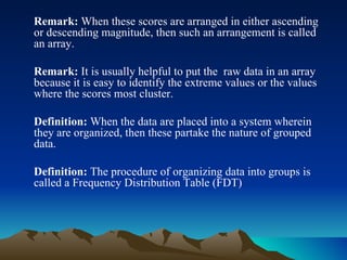 Remark:  When these scores are arranged in either ascending or descending magnitude, then such an arrangement is called an array. Remark:  It is usually helpful to put the  raw data in an array because it is easy to identify the extreme values or the values where the scores most cluster.  Definition:  When the data are placed into a system wherein they are organized, then these partake the nature of grouped data. Definition:  The procedure of organizing data into groups is called a Frequency Distribution Table (FDT) 