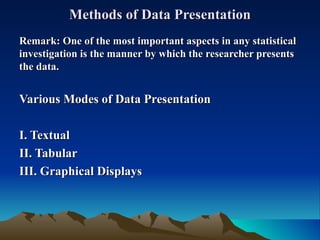 Methods of Data Presentation Remark:   One of the most important aspects in any statistical investigation is the manner by which the researcher presents the data. Various Modes of Data Presentation I. Textual II. Tabular III. Graphical Displays 