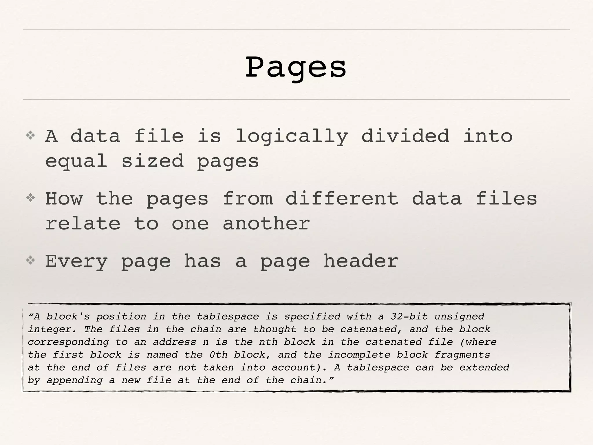 Pages
❖ A data file is logically divided into
equal sized pages
❖ How the pages from different data files
relate to one another
❖ Every page has a page header
“A block's position in the tablespace is specified with a 32-bit unsigned
integer. The files in the chain are thought to be catenated, and the block
corresponding to an address n is the nth block in the catenated file (where
the first block is named the 0th block, and the incomplete block fragments
at the end of files are not taken into account). A tablespace can be extended
by appending a new file at the end of the chain.”
 