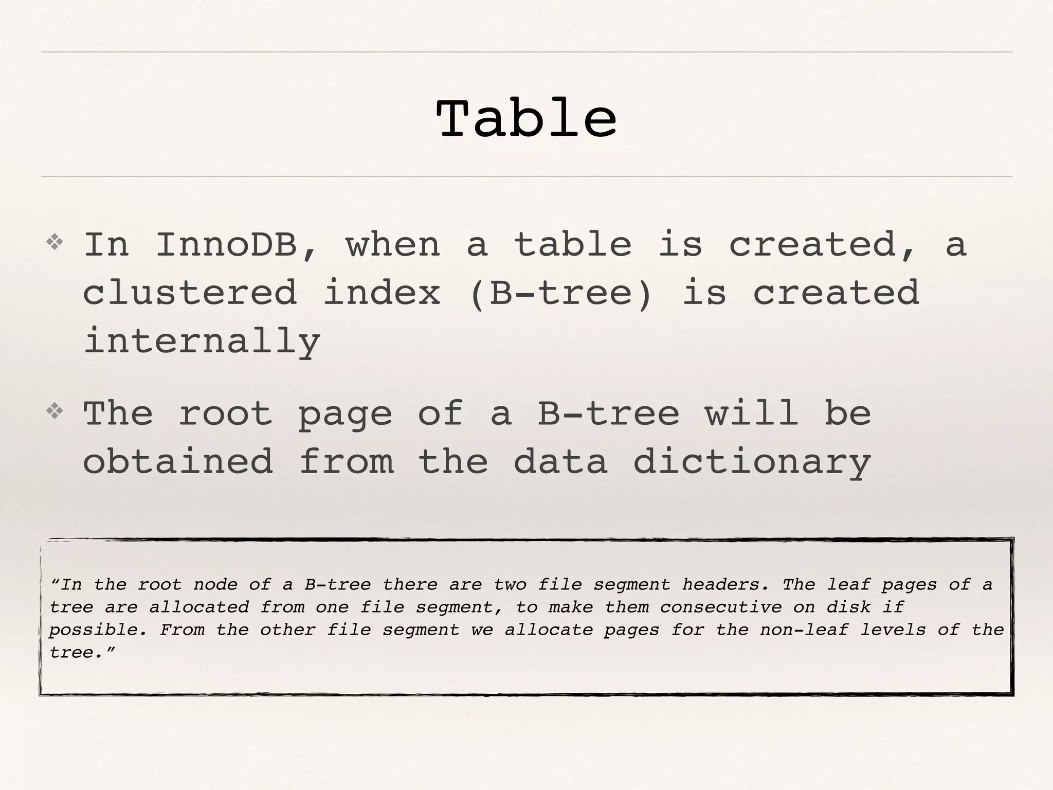 Table
❖ In InnoDB, when a table is created, a
clustered index (B-tree) is created
internally
❖ The root page of a B-tree will be
obtained from the data dictionary
“In the root node of a B-tree there are two file segment headers. The leaf pages of a
tree are allocated from one file segment, to make them consecutive on disk if
possible. From the other file segment we allocate pages for the non-leaf levels of the
tree.”
 