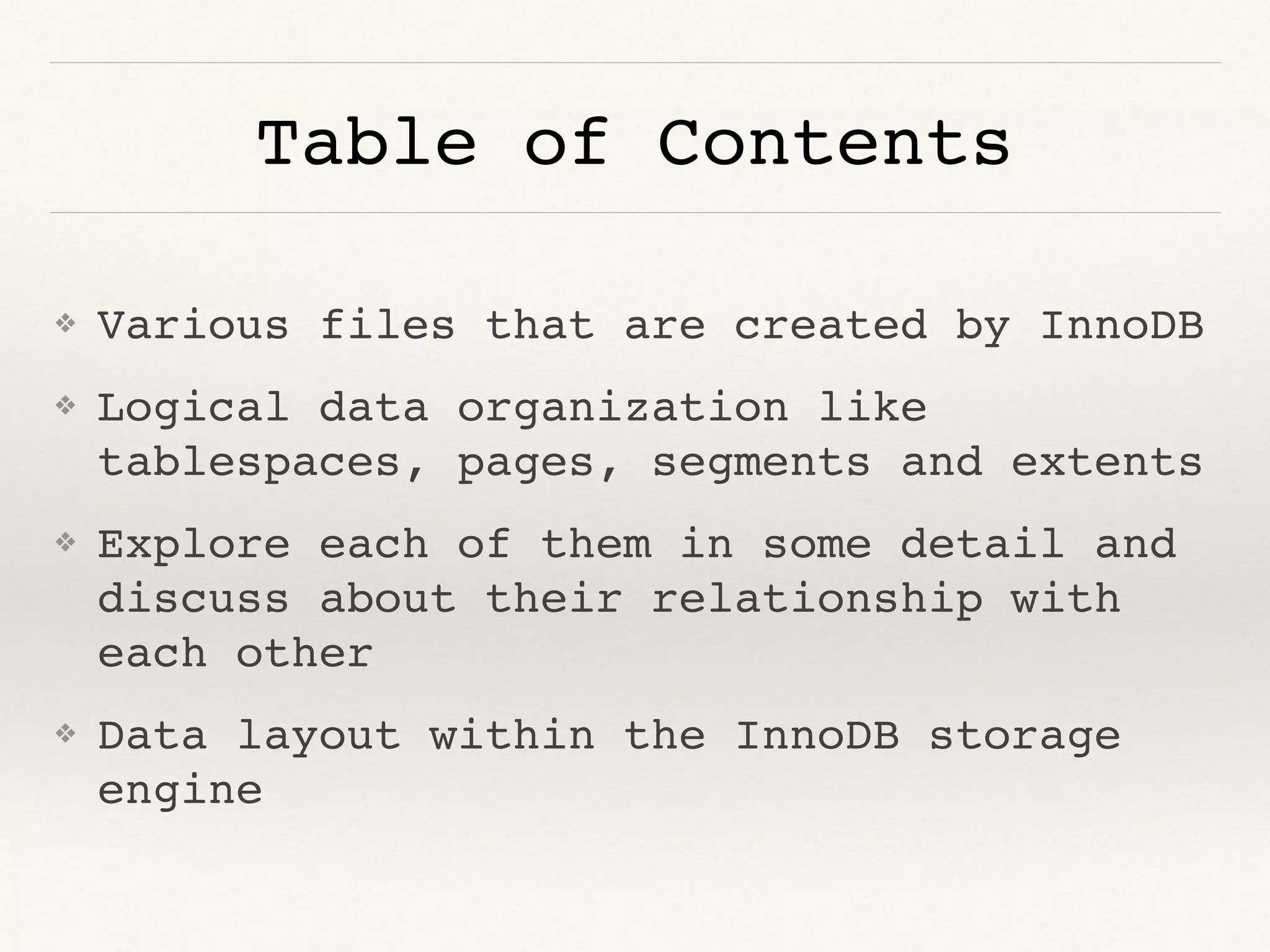 Table of Contents
❖ Various files that are created by InnoDB
❖ Logical data organization like
tablespaces, pages, segments and extents
❖ Explore each of them in some detail and
discuss about their relationship with
each other
❖ Data layout within the InnoDB storage
engine
 