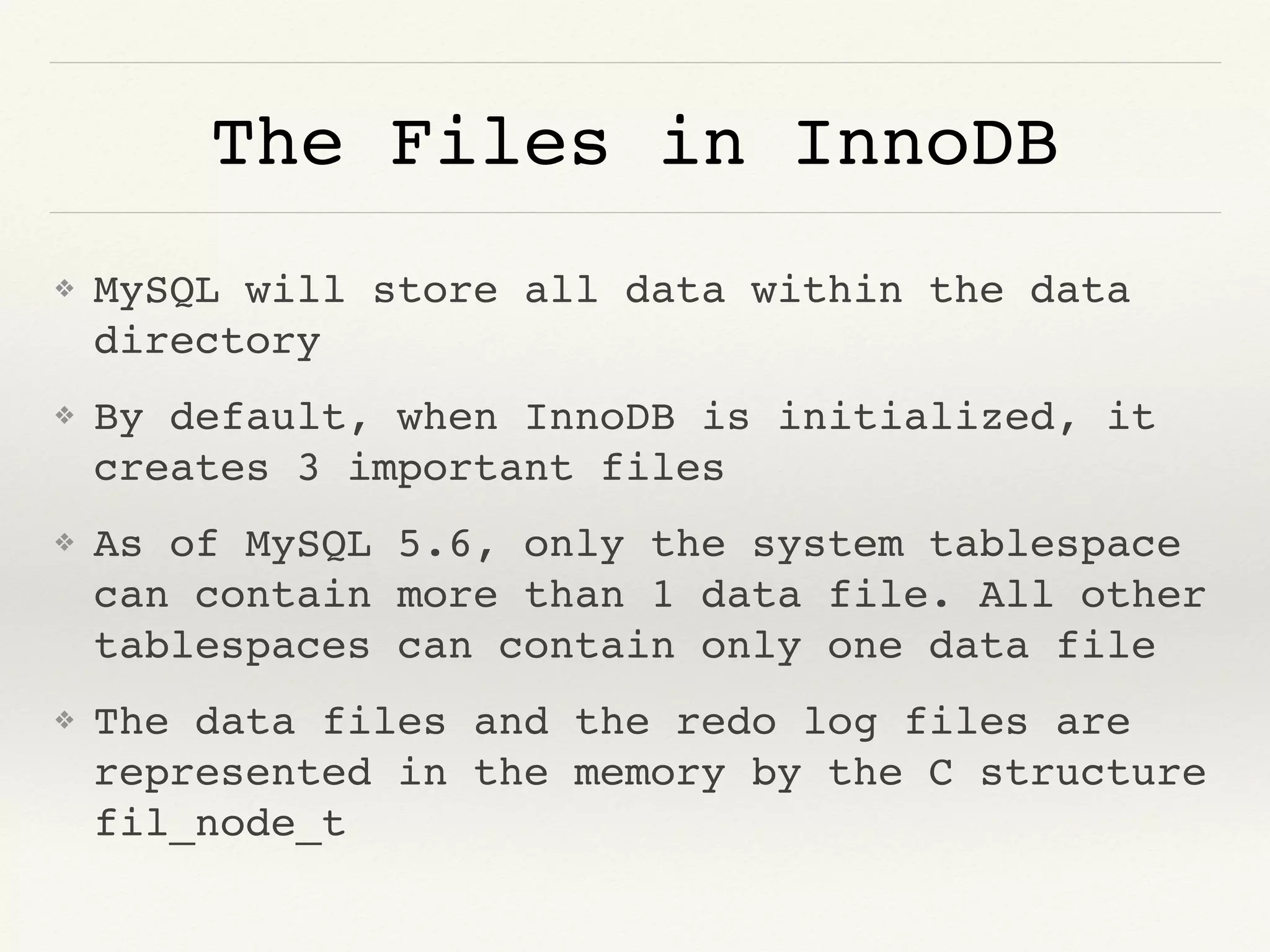 The Files in InnoDB
❖ MySQL will store all data within the data
directory
❖ By default, when InnoDB is initialized, it
creates 3 important files
❖ As of MySQL 5.6, only the system tablespace
can contain more than 1 data file. All other
tablespaces can contain only one data file
❖ The data files and the redo log files are
represented in the memory by the C structure
fil_node_t
 