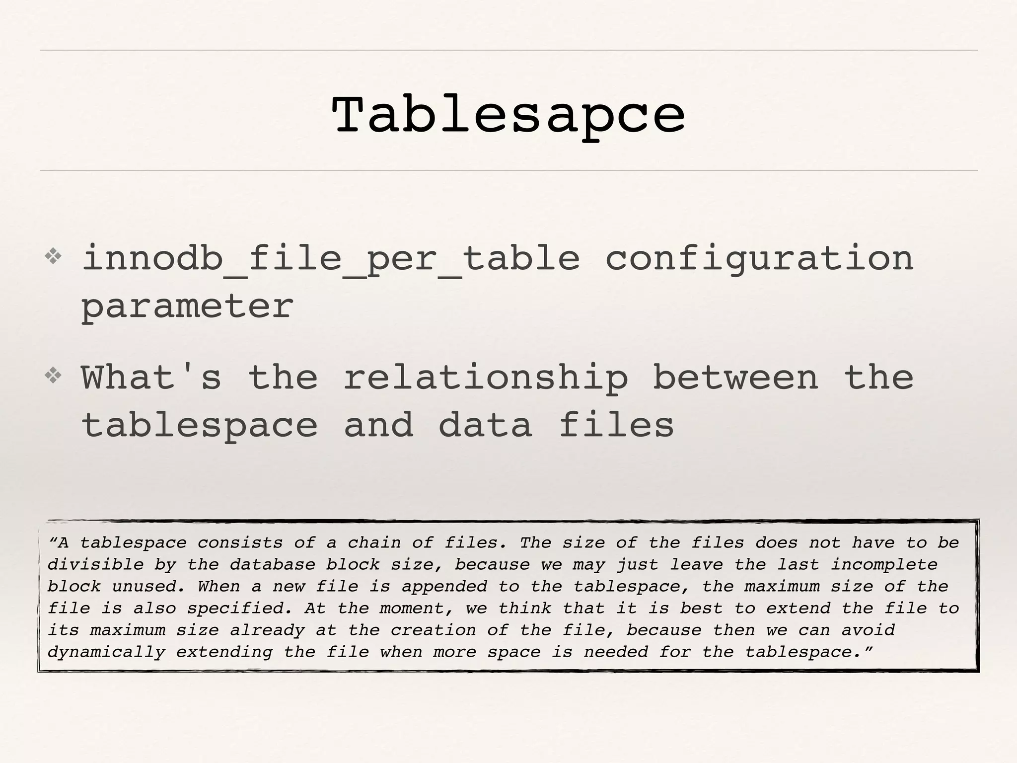 Tablesapce
❖ innodb_file_per_table configuration
parameter
❖ What's the relationship between the
tablespace and data files
“A tablespace consists of a chain of files. The size of the files does not have to be
divisible by the database block size, because we may just leave the last incomplete
block unused. When a new file is appended to the tablespace, the maximum size of the
file is also specified. At the moment, we think that it is best to extend the file to
its maximum size already at the creation of the file, because then we can avoid
dynamically extending the file when more space is needed for the tablespace.”
 