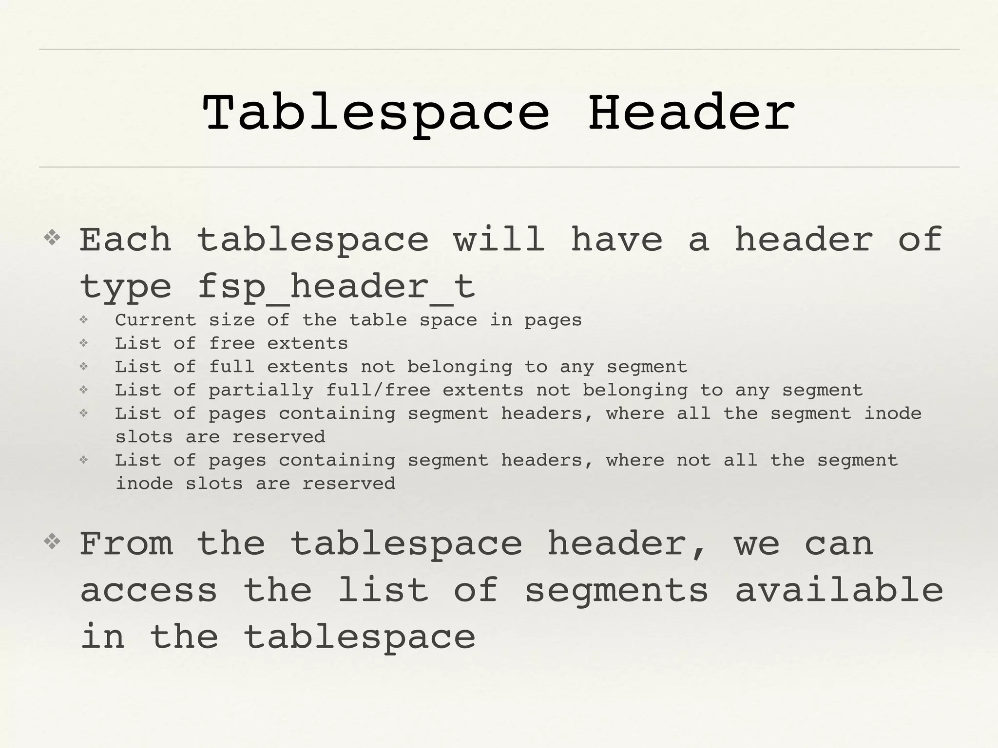 Tablespace Header
❖ Each tablespace will have a header of
type fsp_header_t
❖ Current size of the table space in pages
❖ List of free extents
❖ List of full extents not belonging to any segment
❖ List of partially full/free extents not belonging to any segment
❖ List of pages containing segment headers, where all the segment inode
slots are reserved
❖ List of pages containing segment headers, where not all the segment
inode slots are reserved
❖ From the tablespace header, we can
access the list of segments available
in the tablespace
 