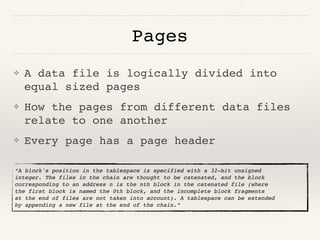 Pages
❖ A data file is logically divided into
equal sized pages
❖ How the pages from different data files
relate to one another
❖ Every page has a page header
“A block's position in the tablespace is specified with a 32-bit unsigned
integer. The files in the chain are thought to be catenated, and the block
corresponding to an address n is the nth block in the catenated file (where
the first block is named the 0th block, and the incomplete block fragments
at the end of files are not taken into account). A tablespace can be extended
by appending a new file at the end of the chain.”
 