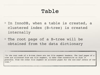 Table
❖ In InnoDB, when a table is created, a
clustered index (B-tree) is created
internally
❖ The root page of a B-tree will be
obtained from the data dictionary
“In the root node of a B-tree there are two file segment headers. The leaf pages of a
tree are allocated from one file segment, to make them consecutive on disk if
possible. From the other file segment we allocate pages for the non-leaf levels of the
tree.”
 
