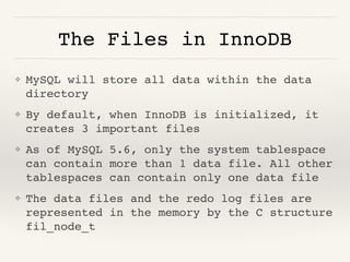 The Files in InnoDB
❖ MySQL will store all data within the data
directory
❖ By default, when InnoDB is initialized, it
creates 3 important files
❖ As of MySQL 5.6, only the system tablespace
can contain more than 1 data file. All other
tablespaces can contain only one data file
❖ The data files and the redo log files are
represented in the memory by the C structure
fil_node_t
 