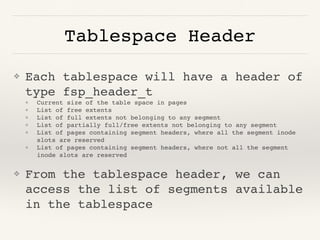 Tablespace Header
❖ Each tablespace will have a header of
type fsp_header_t
❖ Current size of the table space in pages
❖ List of free extents
❖ List of full extents not belonging to any segment
❖ List of partially full/free extents not belonging to any segment
❖ List of pages containing segment headers, where all the segment inode
slots are reserved
❖ List of pages containing segment headers, where not all the segment
inode slots are reserved
❖ From the tablespace header, we can
access the list of segments available
in the tablespace
 