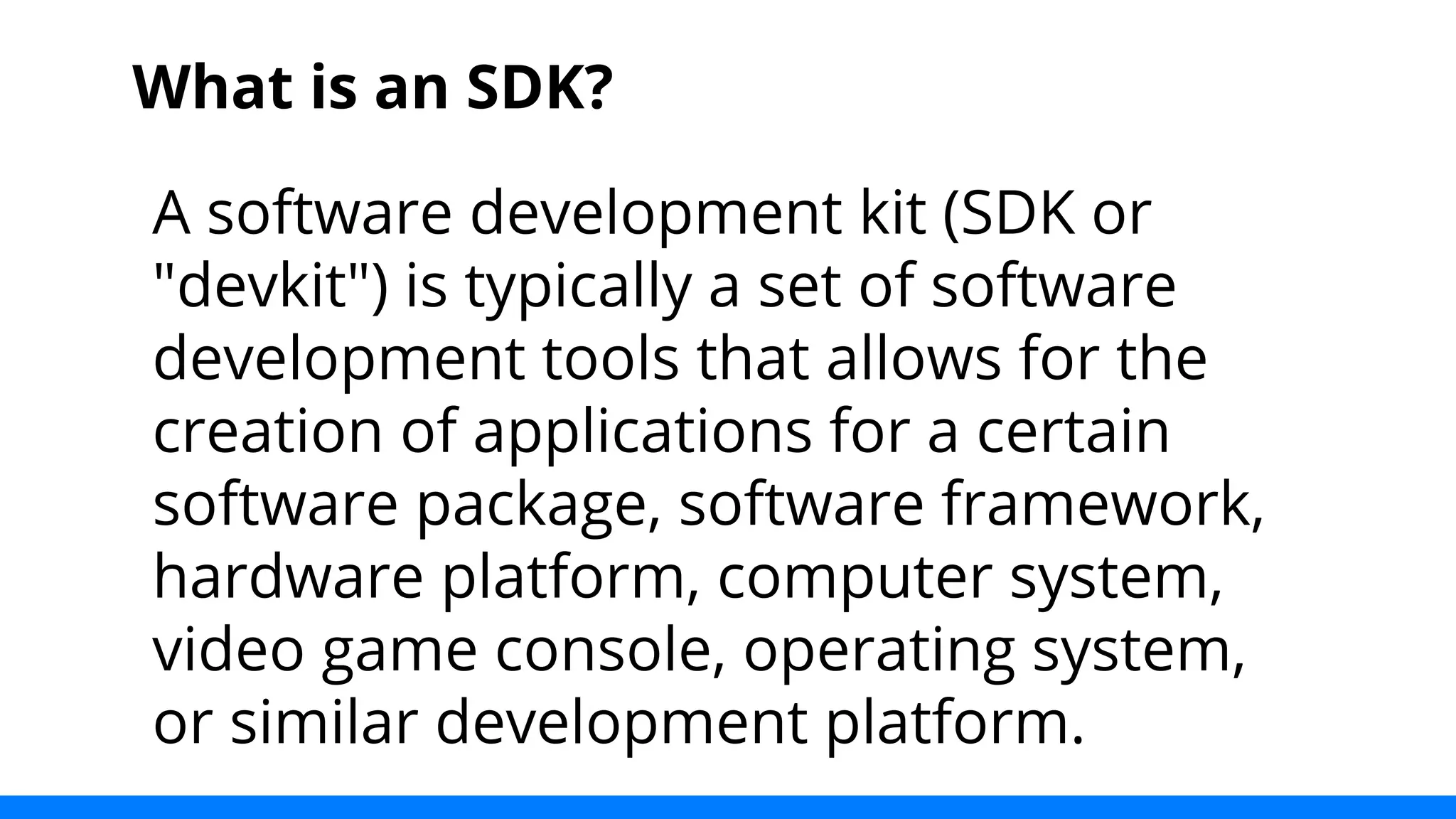 What is an SDK? 
A software development kit (SDK or 
"devkit") is typically a set of software 
development tools that allows for the 
creation of applications for a certain 
software package, software framework, 
hardware platform, computer system, 
video game console, operating system, 
or similar development platform. 
 
