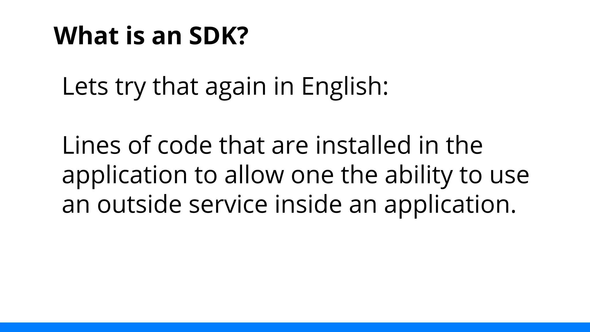 What is an SDK? 
Lets try that again in English: 
Lines of code that are installed in the 
application to allow one the ability to use 
an outside service inside an application. 
 
