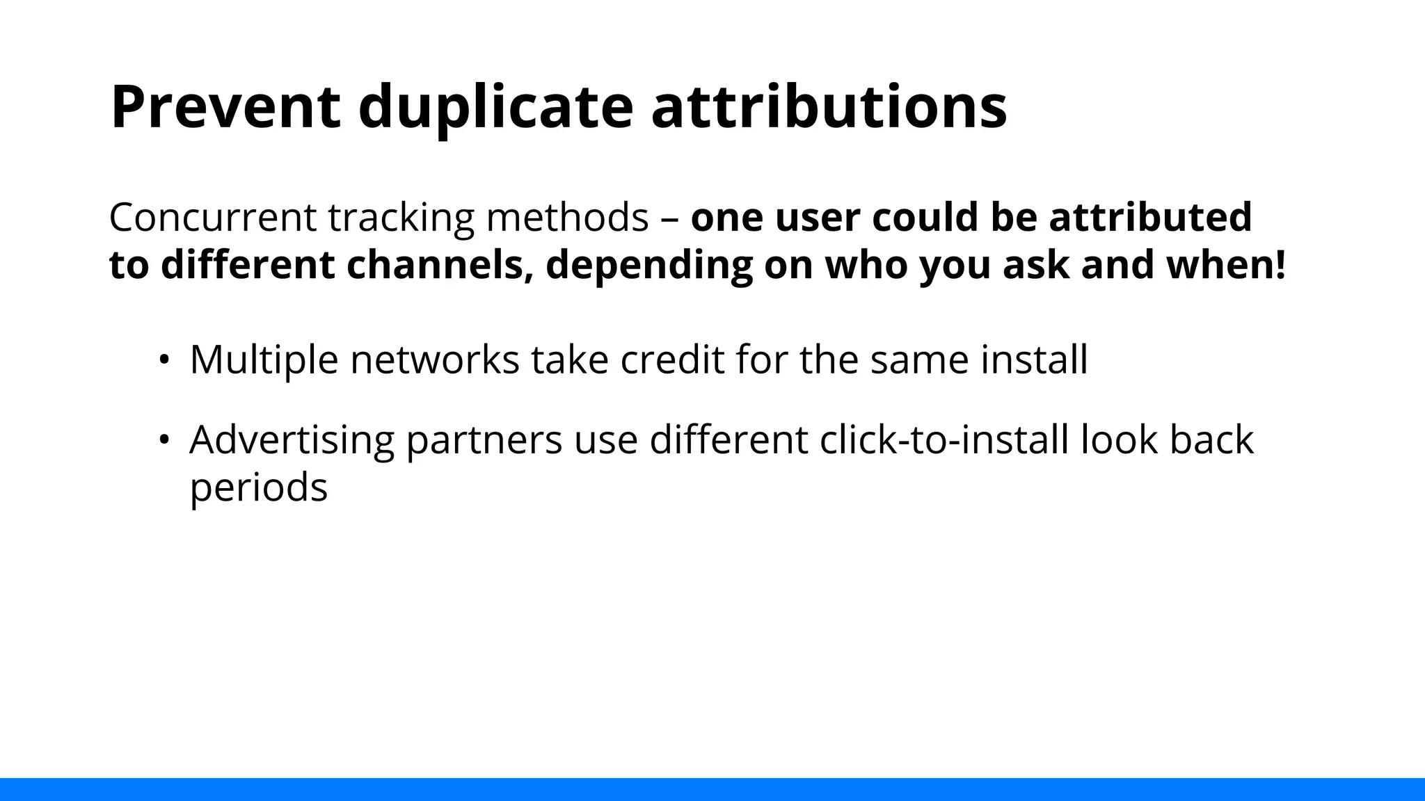 Prevent duplicate attributions 
Concurrent tracking methods – one user could be attributed 
to different channels, depending on who you ask and when! 
• Multiple networks take credit for the same install 
• Advertising partners use different click-to-install look back 
periods 
 