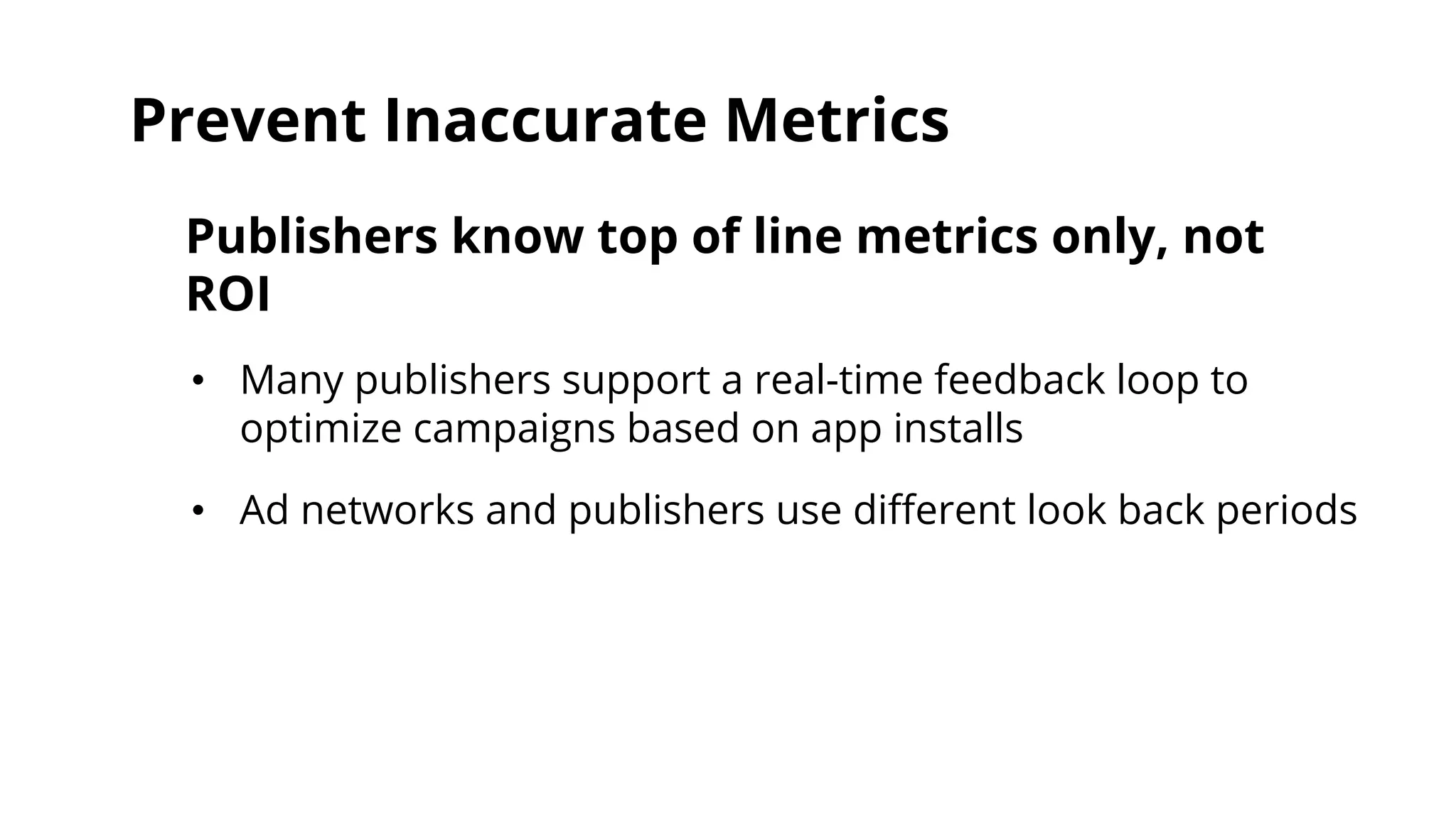 Prevent Inaccurate Metrics 
Publishers know top of line metrics only, not 
ROI 
• Many publishers support a real-time feedback loop to 
optimize campaigns based on app installs 
• Ad networks and publishers use different look back periods 
 