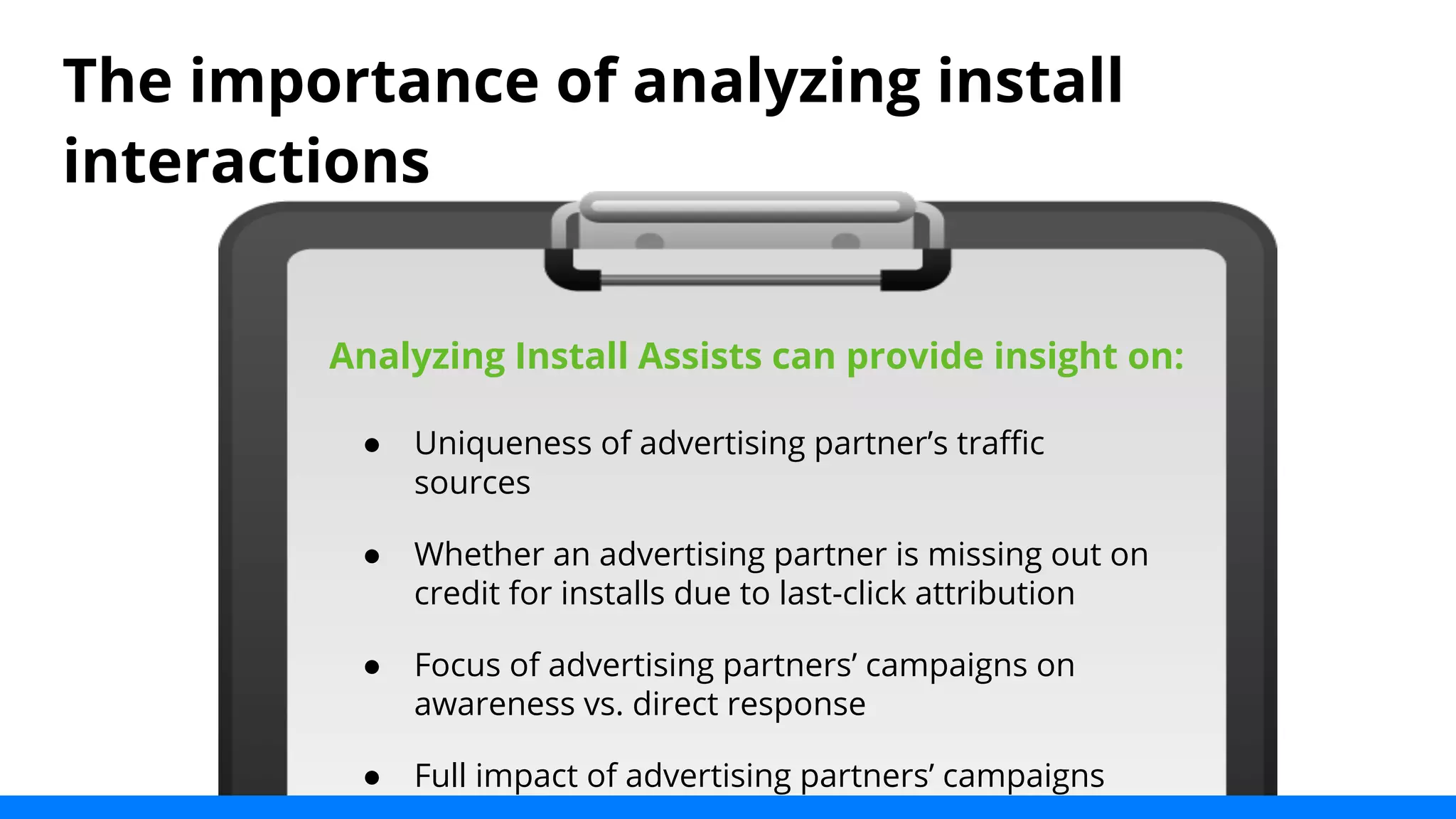 The importance of analyzing install 
interactions 
Analyzing Install Assists can provide insight on: 
● Uniqueness of advertising partner’s traffic 
sources 
● Whether an advertising partner is missing out on 
credit for installs due to last-click attribution 
● Focus of advertising partners’ campaigns on 
awareness vs. direct response 
● Full impact of advertising partners’ campaigns 
 