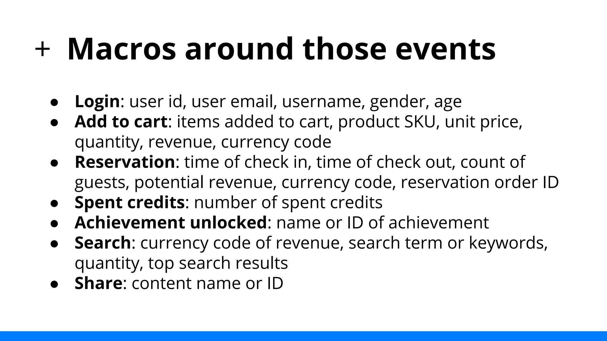 + Macros around those events 
● Login: user id, user email, username, gender, age 
● Add to cart: items added to cart, product SKU, unit price, 
quantity, revenue, currency code 
● Reservation: time of check in, time of check out, count of 
guests, potential revenue, currency code, reservation order ID 
● Spent credits: number of spent credits 
● Achievement unlocked: name or ID of achievement 
● Search: currency code of revenue, search term or keywords, 
quantity, top search results 
● Share: content name or ID 
 