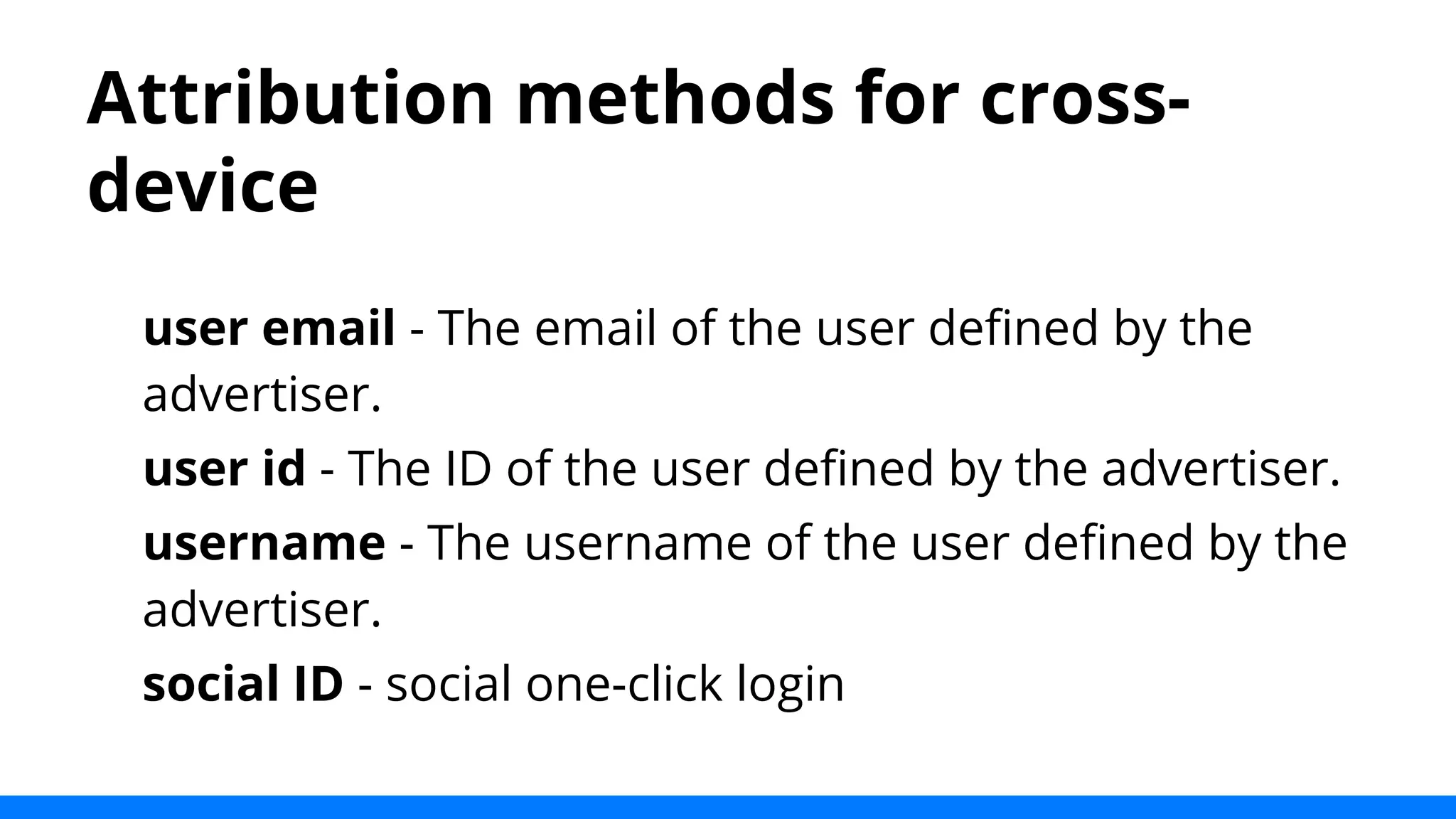 Attribution methods for cross-device 
user email - The email of the user defined by the 
advertiser. 
user id - The ID of the user defined by the advertiser. 
username - The username of the user defined by the 
advertiser. 
social ID - social one-click login 
 