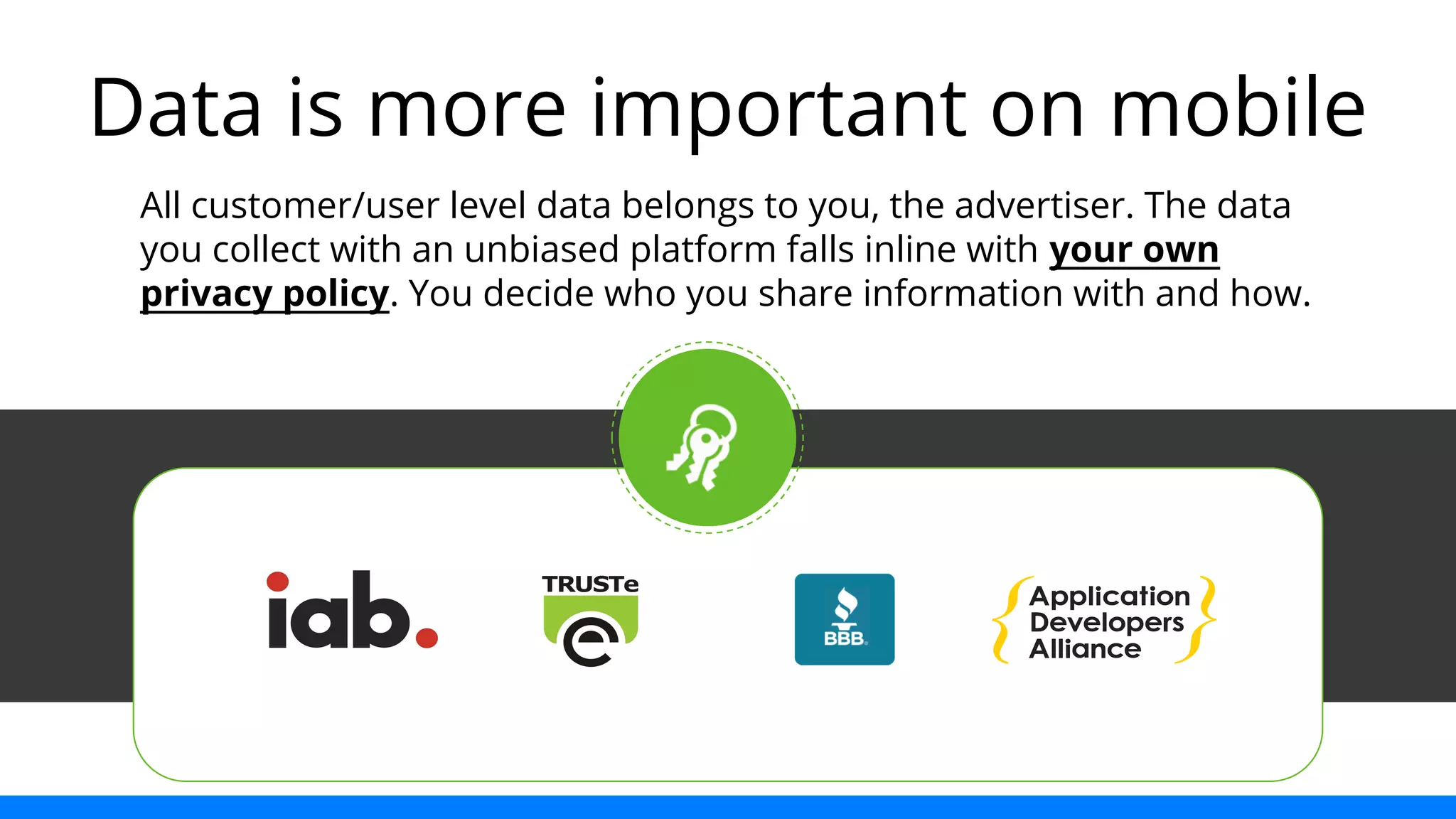 Data is more important on mobile 
All customer/user level data belongs to you, the advertiser. The data 
you collect with an unbiased platform falls inline with your own 
privacy policy. You decide who you share information with and how. 
 