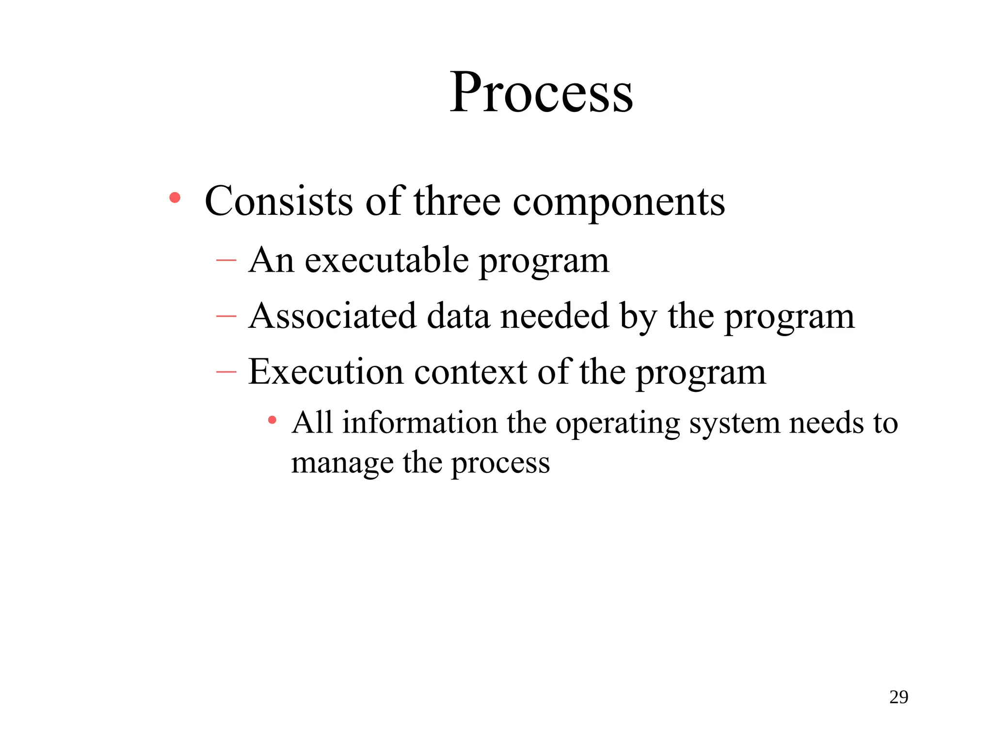 29
Process
• Consists of three components
– An executable program
– Associated data needed by the program
– Execution context of the program
• All information the operating system needs to
manage the process
 