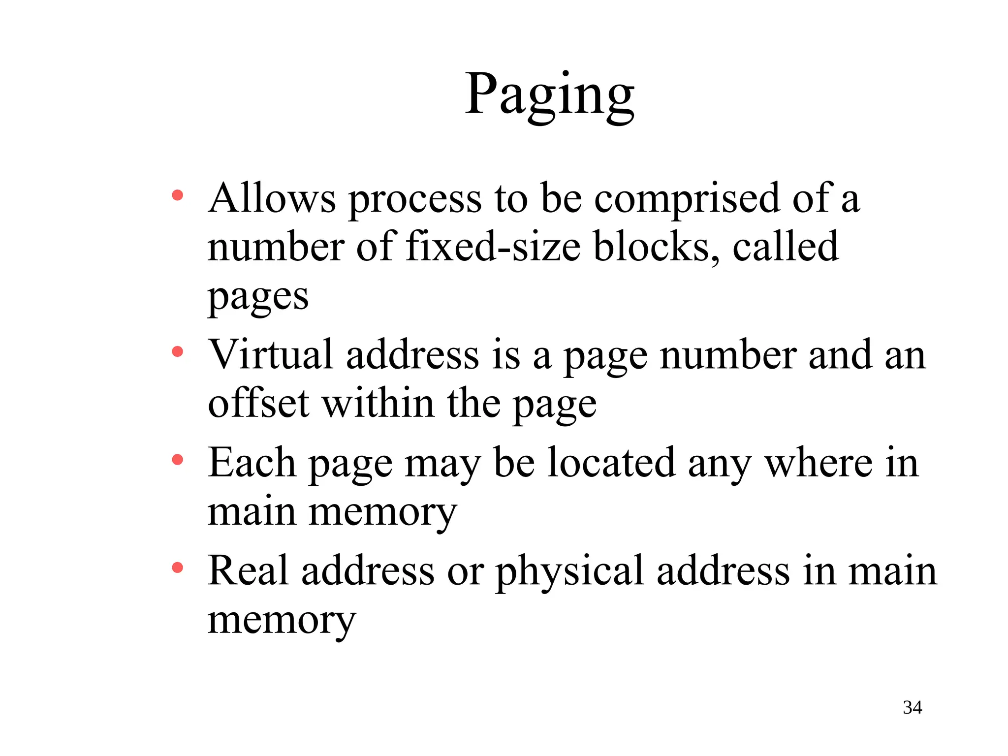 34
Paging
• Allows process to be comprised of a
number of fixed-size blocks, called
pages
• Virtual address is a page number and an
offset within the page
• Each page may be located any where in
main memory
• Real address or physical address in main
memory
 