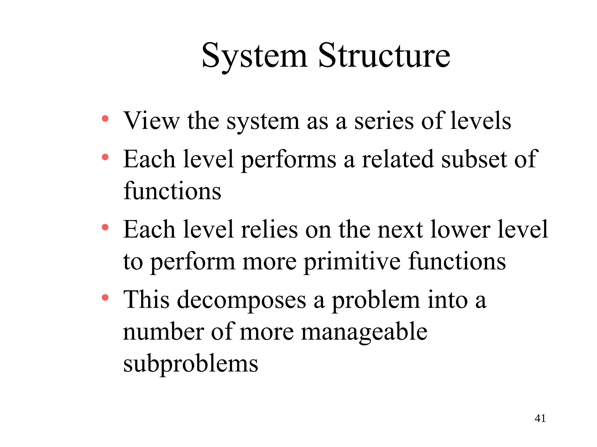 41
System Structure
• View the system as a series of levels
• Each level performs a related subset of
functions
• Each level relies on the next lower level
to perform more primitive functions
• This decomposes a problem into a
number of more manageable
subproblems
 