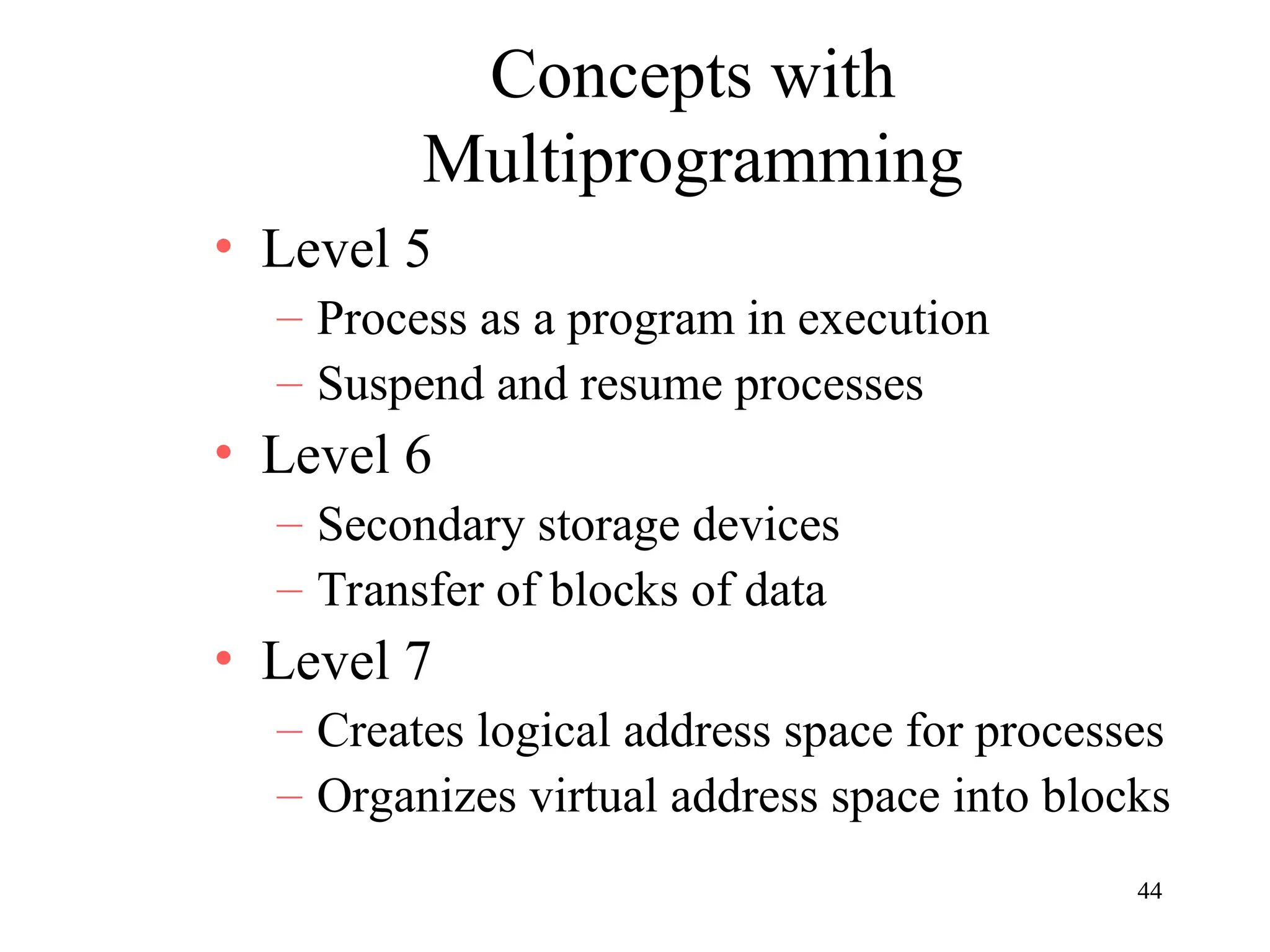 44
Concepts with
Multiprogramming
• Level 5
– Process as a program in execution
– Suspend and resume processes
• Level 6
– Secondary storage devices
– Transfer of blocks of data
• Level 7
– Creates logical address space for processes
– Organizes virtual address space into blocks
 