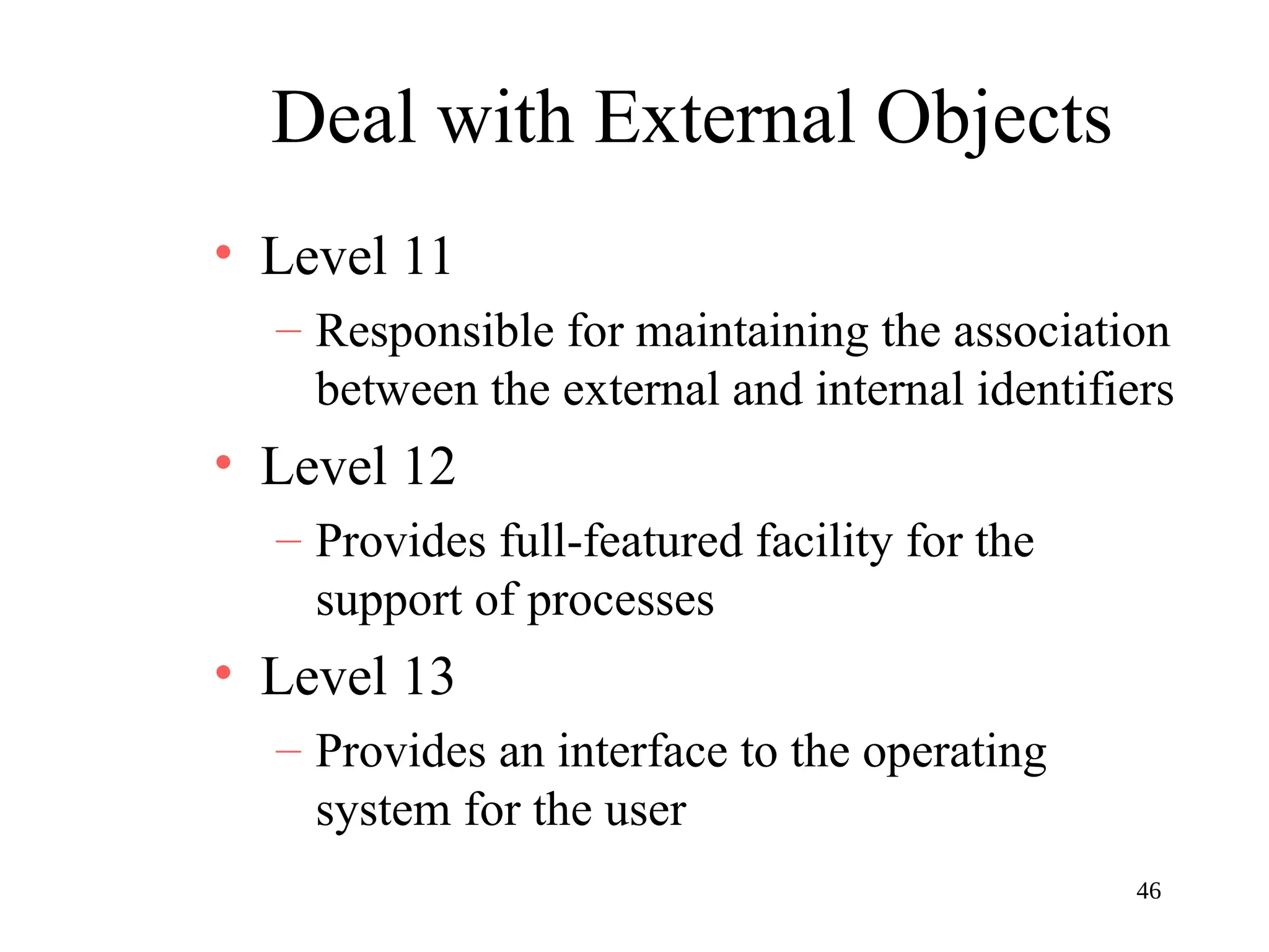 46
Deal with External Objects
• Level 11
– Responsible for maintaining the association
between the external and internal identifiers
• Level 12
– Provides full-featured facility for the
support of processes
• Level 13
– Provides an interface to the operating
system for the user
 