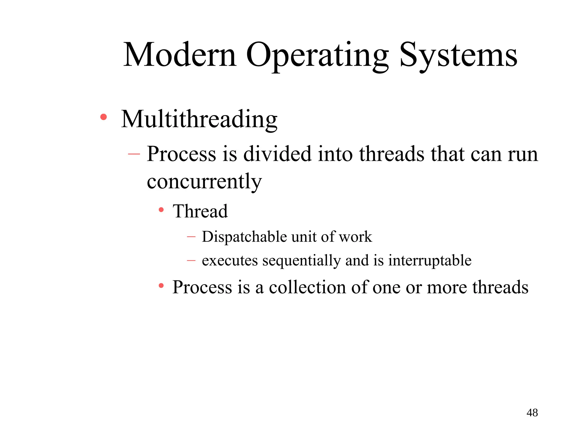 48
Modern Operating Systems
• Multithreading
– Process is divided into threads that can run
concurrently
• Thread
– Dispatchable unit of work
– executes sequentially and is interruptable
• Process is a collection of one or more threads
 