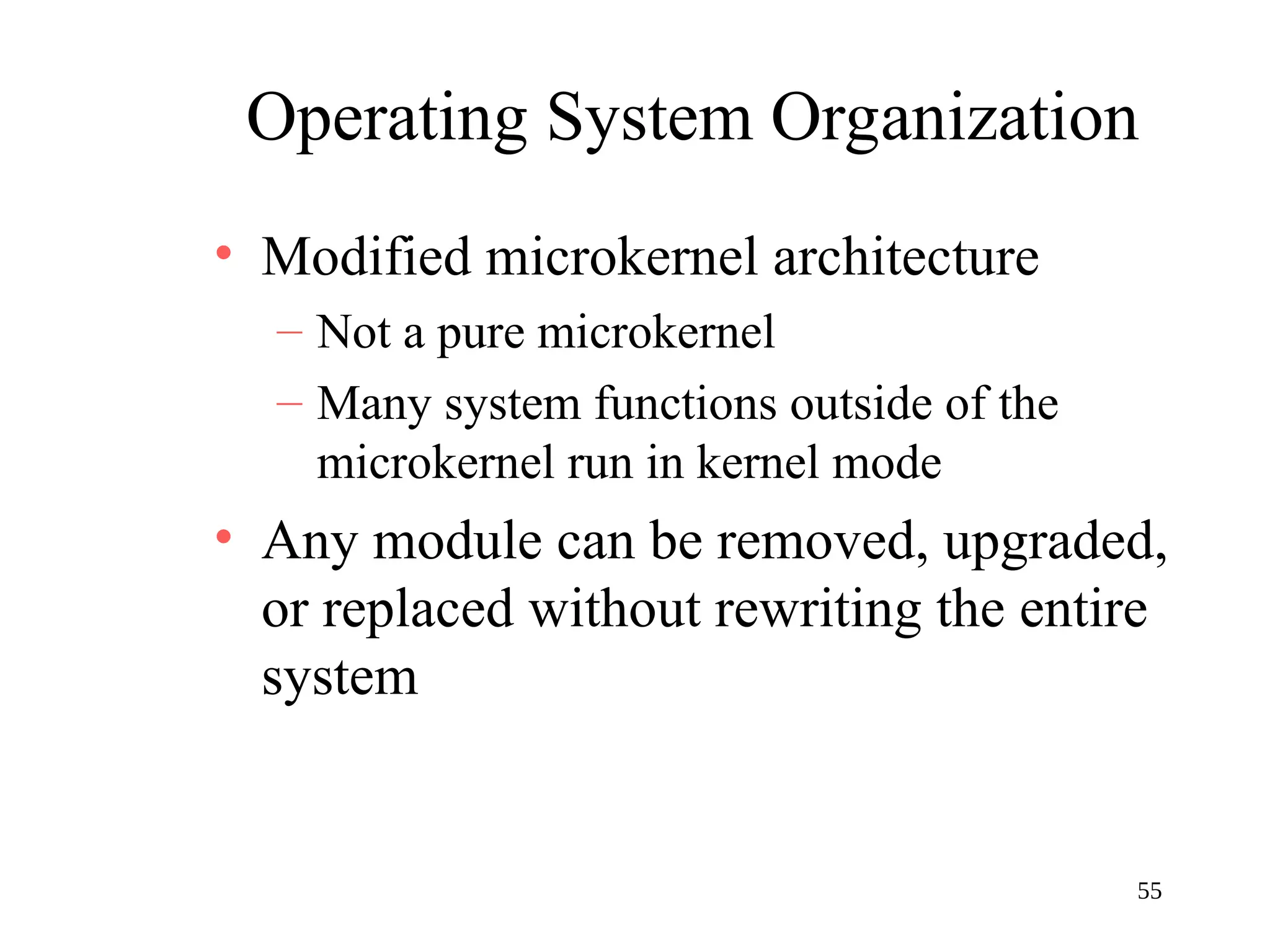 55
Operating System Organization
• Modified microkernel architecture
– Not a pure microkernel
– Many system functions outside of the
microkernel run in kernel mode
• Any module can be removed, upgraded,
or replaced without rewriting the entire
system
 