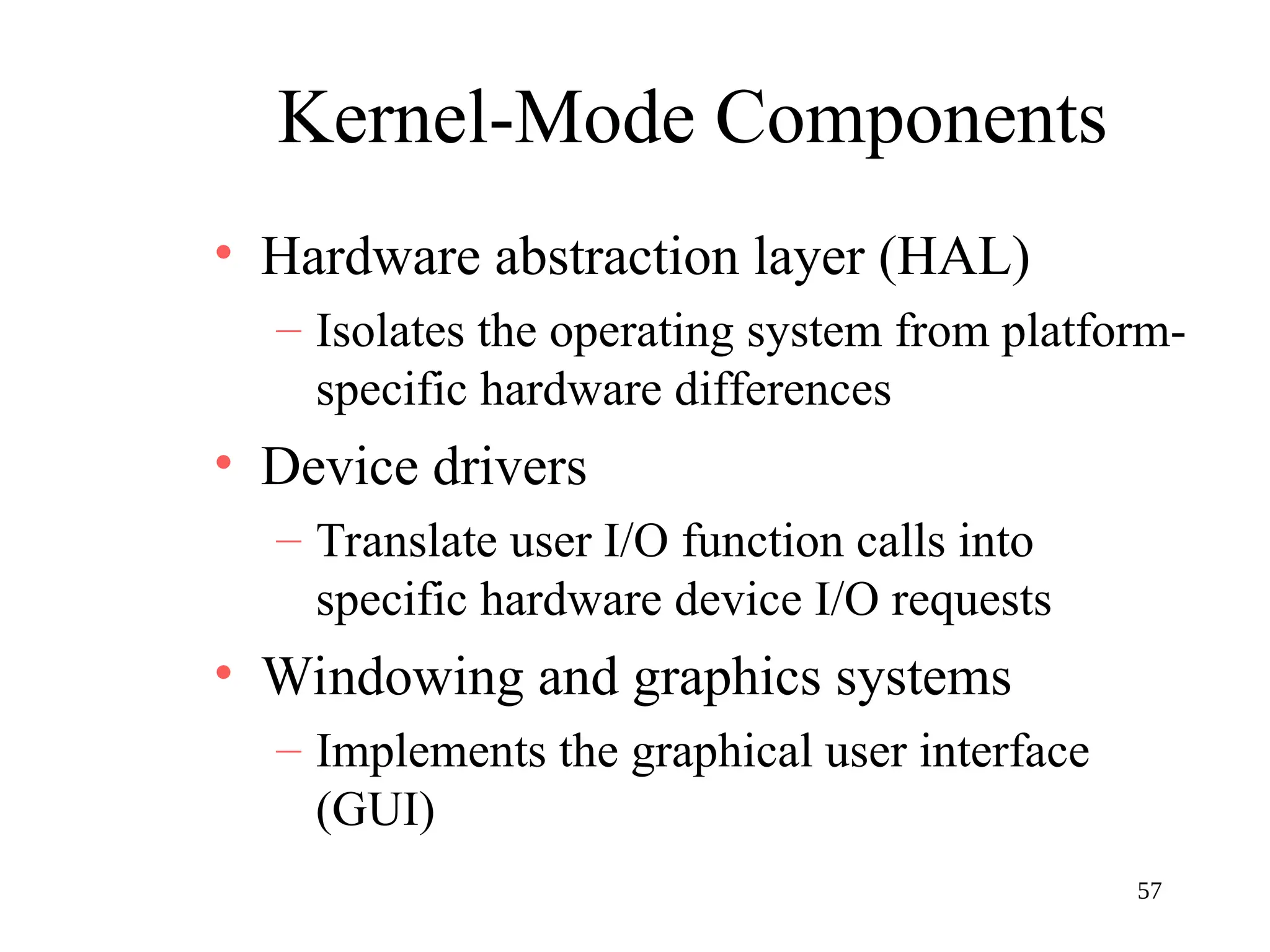 57
Kernel-Mode Components
• Hardware abstraction layer (HAL)
– Isolates the operating system from platform-
specific hardware differences
• Device drivers
– Translate user I/O function calls into
specific hardware device I/O requests
• Windowing and graphics systems
– Implements the graphical user interface
(GUI)
 