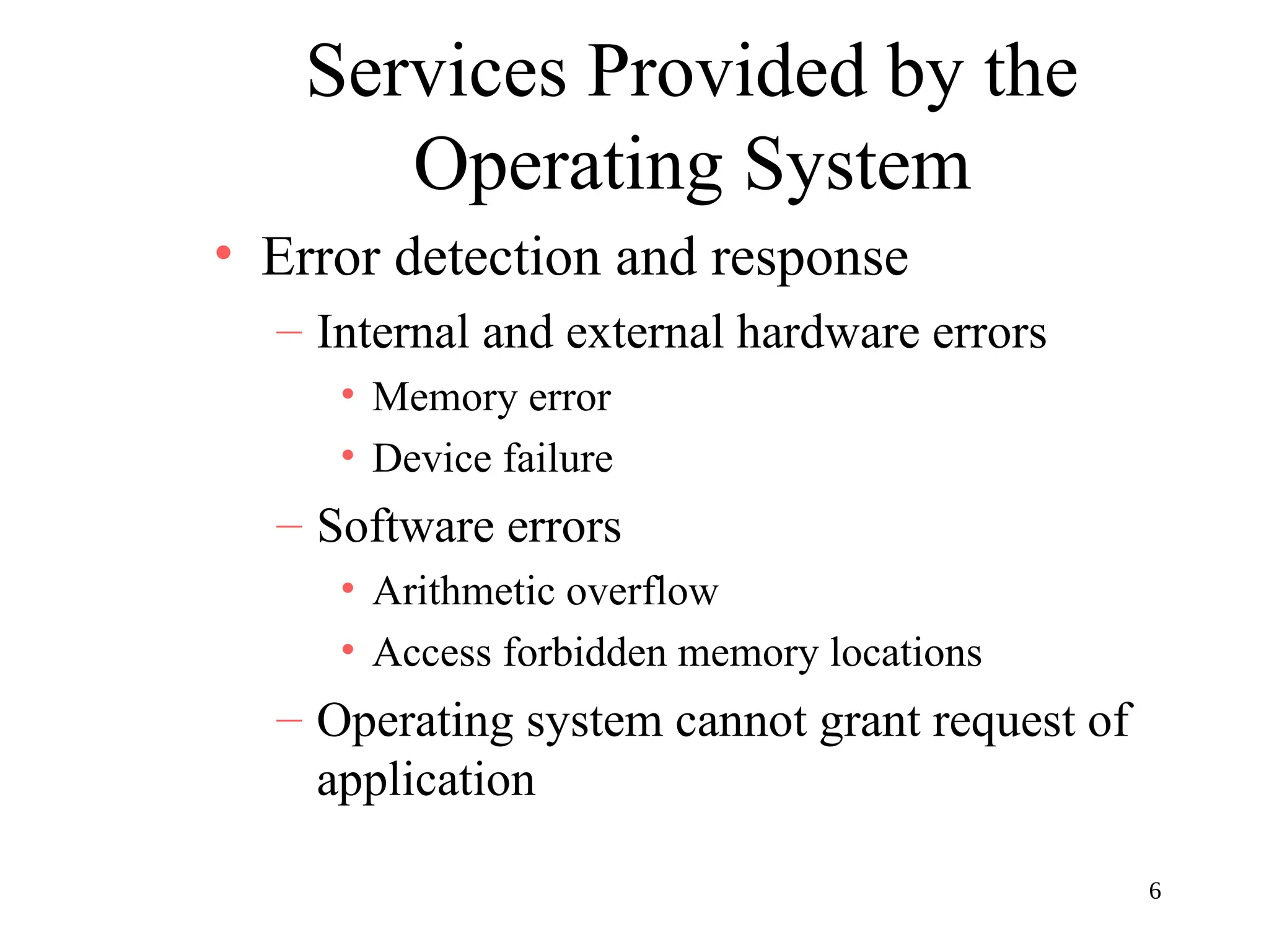 6
Services Provided by the
Operating System
• Error detection and response
– Internal and external hardware errors
• Memory error
• Device failure
– Software errors
• Arithmetic overflow
• Access forbidden memory locations
– Operating system cannot grant request of
application
 