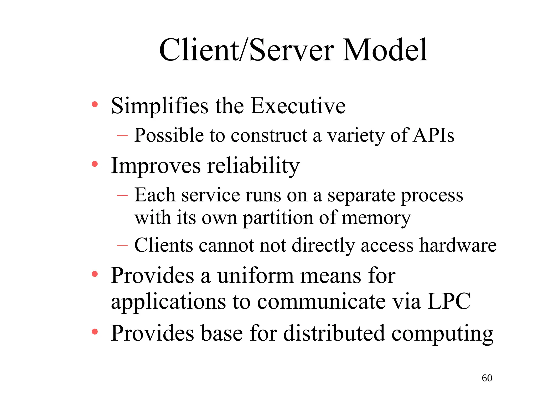 60
Client/Server Model
• Simplifies the Executive
– Possible to construct a variety of APIs
• Improves reliability
– Each service runs on a separate process
with its own partition of memory
– Clients cannot not directly access hardware
• Provides a uniform means for
applications to communicate via LPC
• Provides base for distributed computing
 
