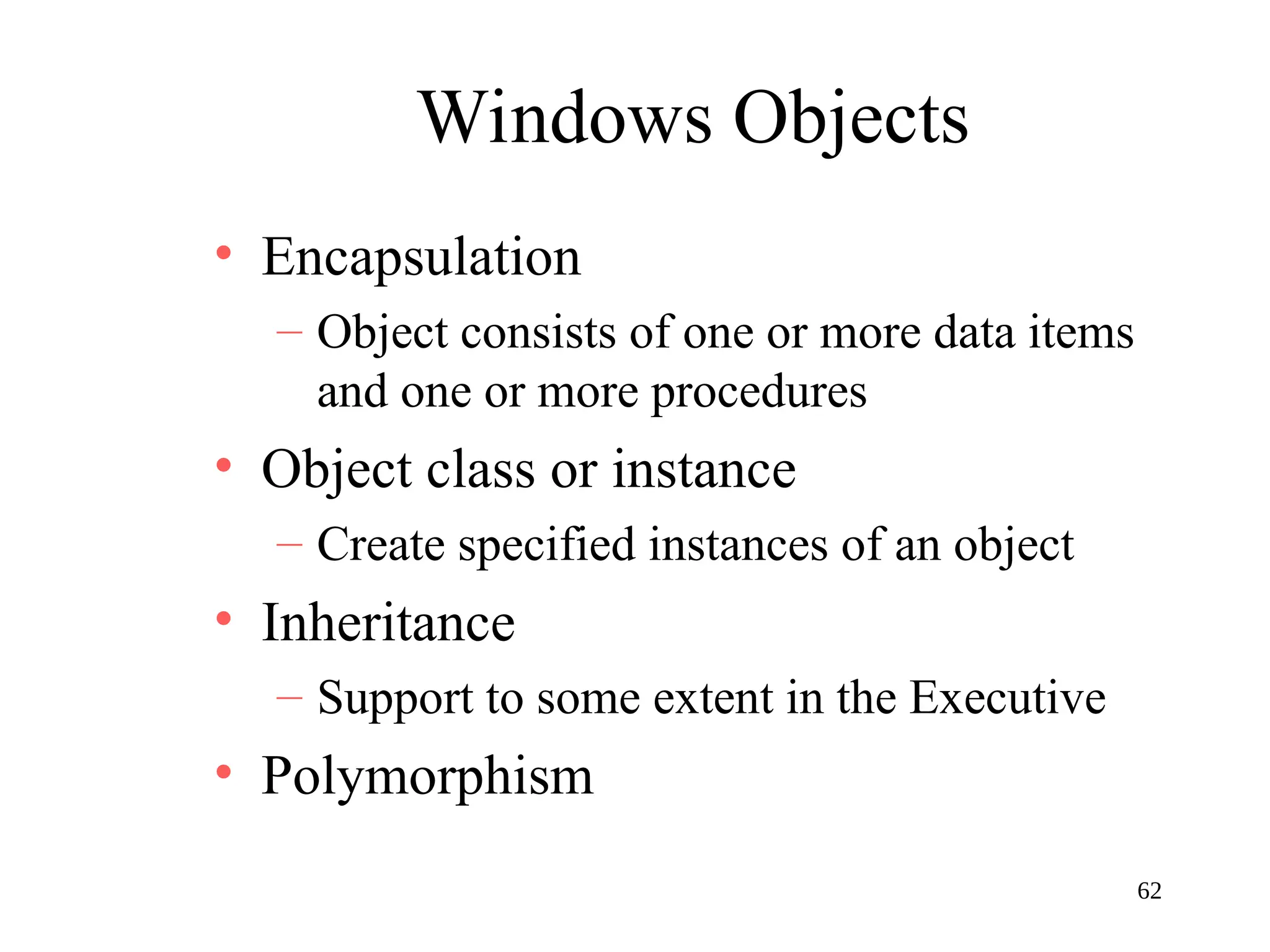 62
Windows Objects
• Encapsulation
– Object consists of one or more data items
and one or more procedures
• Object class or instance
– Create specified instances of an object
• Inheritance
– Support to some extent in the Executive
• Polymorphism
 