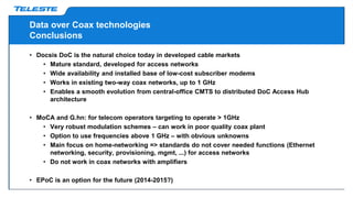 Data over Coax technologies
Conclusions
• Docsis DoC is the natural choice today in developed cable markets
• Mature standard, developed for access networks
• Wide availability and installed base of low-cost subscriber modems
• Works in existing two-way coax networks, up to 1 GHz
• Enables a smooth evolution from central-office CMTS to distributed DoC Access Hub
architecture
• MoCA and G.hn: for telecom operators targeting to operate > 1GHz
• Very robust modulation schemes – can work in poor quality coax plant
• Option to use frequencies above 1 GHz – with obvious unknowns
• Main focus on home-networking => standards do not cover needed functions (Ethernet
networking, security, provisioning, mgmt, ...) for access networks
• Do not work in coax networks with amplifiers
• EPoC is an option for the future (2014-2015?)
 