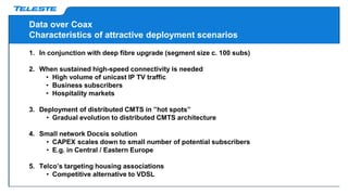 Data over Coax
Characteristics of attractive deployment scenarios
1. In conjunction with deep fibre upgrade (segment size c. 100 subs)
2. When sustained high-speed connectivity is needed
• High volume of unicast IP TV traffic
• Business subscribers
• Hospitality markets
3. Deployment of distributed CMTS in ”hot spots”
• Gradual evolution to distributed CMTS architecture
4. Small network Docsis solution
• CAPEX scales down to small number of potential subscribers
• E.g. in Central / Eastern Europe
5. Telco’s targeting housing associations
• Competitive alternative to VDSL
 