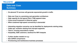 Data over Coax
Summary
• On-demand TV services will generate exponential growth in traffic
• Data over Coax is a promising next generation architecture
• High capacity for the typical FttLA / FttB segment sizes
• Future proof investment in Ethernet optics
• When sustained high-speed connectivity is demanded
• Interesting migration scenarios can be identified for deployments starting today
• Cable ops: evolution starting from hot-spot segments
• Telco’s: housing associations market
• Hospitality, B2B customers, backhaul for WiFi hotspots
• Further studies needed on e.g.:
• E2e CAPEX comparisons
• Provisioning and maintenance business processes
 