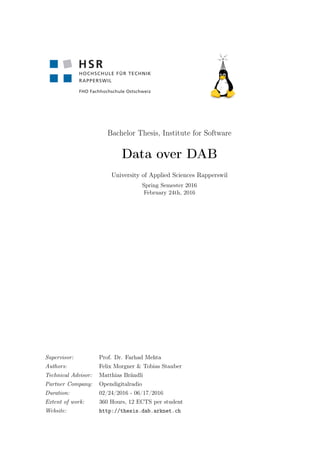 Bachelor Thesis, Institute for Software
Data over DAB
University of Applied Sciences Rapperswil
Spring Semester 2016
February 24th, 2016
Supervisor: Prof. Dr. Farhad Mehta
Authors: Felix Morgner & Tobias Stauber
Technical Advisor: Matthias Brändli
Partner Company: Opendigitalradio
Duration: 02/24/2016 - 06/17/2016
Extent of work: 360 Hours, 12 ECTS per student
Website: http://thesis.dab.arknet.ch
 