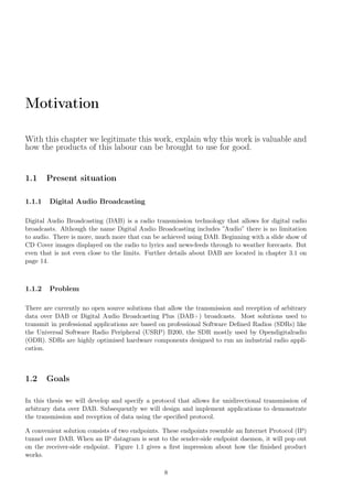 Motivation
With this chapter we legitimate this work, explain why this work is valuable and
how the products of this labour can be brought to use for good.
1.1 Present situation
1.1.1 Digital Audio Broadcasting
Digital Audio Broadcasting (DAB) is a radio transmission technology that allows for digital radio
broadcasts. Although the name Digital Audio Broadcasting includes ”Audio” there is no limitation
to audio. There is more, much more that can be achieved using DAB. Beginning with a slide show of
CD Cover images displayed on the radio to lyrics and news-feeds through to weather forecasts. But
even that is not even close to the limits. Further details about DAB are located in chapter 3.1 on
page 14.
1.1.2 Problem
There are currently no open source solutions that allow the transmission and reception of arbitrary
data over DAB or Digital Audio Broadcasting Plus (DAB+) broadcasts. Most solutions used to
transmit in professional applications are based on professional Software Deﬁned Radios (SDRs) like
the Universal Software Radio Peripheral (USRP) B200, the SDR mostly used by Opendigitalradio
(ODR). SDRs are highly optimised hardware components designed to run an industrial radio appli-
cation.
1.2 Goals
In this thesis we will develop and specify a protocol that allows for unidirectional transmission of
arbitrary data over DAB. Subsequently we will design and implement applications to demonstrate
the transmission and reception of data using the speciﬁed protocol.
A convenient solution consists of two endpoints. These endpoints resemble an Internet Protocol (IP)
tunnel over DAB. When an IP datagram is sent to the sender-side endpoint daemon, it will pop out
on the receiver-side endpoint. Figure 1.1 gives a ﬁrst impression about how the ﬁnished product
works.
8
 