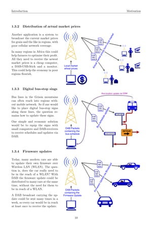 Introduction Motivation
1.3.2 Distribution of actual market prices
Another application is a system to
broadcast the current market prices
for grain and the like in regions, with
poor cellular network coverage.
In many regions in Africa this could
help farmers to optimise their proﬁt.
All they need to receive the newest
market prices is a cheap computer,
a DAB-USB-Stick and a monitor.
This could help the economy in poor
regions ﬂourish.
1.3.3 Digital bus-stop sings
Bus lines in the Grison mountains
can often reach into regions with-
out mobile network. So if one would
like to place digital bus-stop signs
along these lines, the question re-
mains how to update these signs.
One simple and economic solution
would be to equip the signs with
small computers and DAB-receivers
to receive schedules and updates via
DAB.
1.3.4 Firmware updates
Today, many modern cars are able
to update their own ﬁrmware over
Wireless LAN (WLAN). The ques-
tion is, does the car really need to
be in the reach of a WLAN? With
DAB the ﬁrmware update could be
distributed to many cars at the same
time, without the need for them to
be in reach of a WLAN.
A DAB broadcast carrying the up-
date could be sent many times in a
week, so every car would be in reach
at least once to receive the update.
10
 
