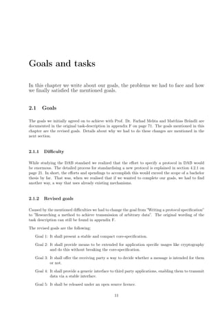 Goals and tasks
In this chapter we write about our goals, the problems we had to face and how
we ﬁnally satisﬁed the mentioned goals.
2.1 Goals
The goals we initially agreed on to achieve with Prof. Dr. Farhad Mehta and Matthias Brändli are
documented in the original task-description in appendix F on page 71. The goals mentioned in this
chapter are the revised goals. Details about why we had to do these changes are mentioned in the
next section.
2.1.1 Diﬃculty
While studying the DAB standard we realized that the eﬀort to specify a protocol in DAB would
be enormous. The detailed process for standardising a new protocol is explained in section 4.2.1 on
page 21. In short, the eﬀorts and spendings to accomplish this would exceed the scope of a bachelor
thesis by far. That was, when we realised that if we wanted to complete our goals, we had to ﬁnd
another way, a way that uses already existing mechanisms.
2.1.2 Revised goals
Caused by the mentioned diﬃculties we had to change the goal from ”Writing a protocol speciﬁcation”
to ”Researching a method to achieve transmission of arbitrary data”. The original wording of the
task description can still be found in appendix F.
The revised goals are the following:
Goal 1: It shall present a stable and compact core-speciﬁcation.
Goal 2: It shall provide means to be extended for application speciﬁc usages like cryptography
and do this without breaking the core-speciﬁcation.
Goal 3: It shall oﬀer the receiving party a way to decide whether a message is intended for them
or not.
Goal 4: It shall provide a generic interface to third party applications, enabling them to transmit
data via a stable interface.
Goal 5: It shall be released under an open source licence.
11
 