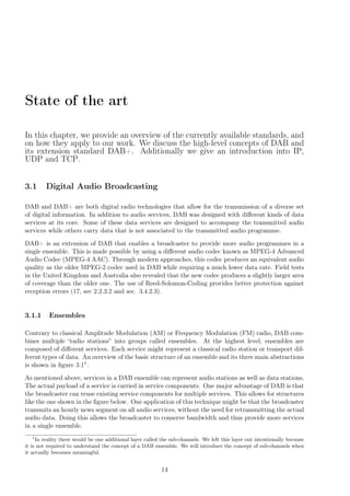 State of the art
In this chapter, we provide an overview of the currently available standards, and
on how they apply to our work. We discuss the high-level concepts of DAB and
its extension standard DAB+. Additionally we give an introduction into IP,
UDP and TCP.
3.1 Digital Audio Broadcasting
DAB and DAB+ are both digital radio technologies that allow for the transmission of a diverse set
of digital information. In addition to audio services, DAB was designed with diﬀerent kinds of data
services at its core. Some of these data services are designed to accompany the transmitted audio
services while others carry data that is not associated to the transmitted audio programme.
DAB+ is an extension of DAB that enables a broadcaster to provide more audio programmes in a
single ensemble. This is made possible by using a diﬀerent audio codec known as MPEG-4 Advanced
Audio Codec (MPEG-4 AAC). Through modern approaches, this codec produces an equivalent audio
quality as the older MPEG-2 codec used in DAB while requiring a much lower data rate. Field tests
in the United Kingdom and Australia also revealed that the new codec produces a slightly larger area
of coverage than the older one. The use of Reed-Solomon-Coding provides better protection against
reception errors (17, sec 2.2.3.2 and sec. 3.4.2.3).
3.1.1 Ensembles
Contrary to classical Amplitude Modulation (AM) or Frequency Modulation (FM) radio, DAB com-
bines multiple “radio stations” into groups called ensembles. At the highest level, ensembles are
composed of diﬀerent services. Each service might represent a classical radio station or transport dif-
ferent types of data. An overview of the basic structure of an ensemble and its three main abstractions
is shown in ﬁgure 3.11.
As mentioned above, services in a DAB ensemble can represent audio stations as well as data stations.
The actual payload of a service is carried in service components. One major advantage of DAB is that
the broadcaster can reuse existing service components for multiple services. This allows for structures
like the one shown in the ﬁgure below. One application of this technique might be that the broadcaster
transmits an hourly news segment on all audio services, without the need for retransmitting the actual
audio data. Doing this allows the broadcaster to conserve bandwidth and thus provide more services
in a single ensemble.
1
In reality there would be one additional layer called the sub-channels. We left this layer out intentionally because
it is not required to understand the concept of a DAB ensemble. We will introduce the concept of sub-channels when
it actually becomes meaningful.
14
 