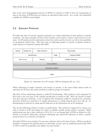 State of the Art & Design State of the art
One of the most distinguishing features of NPAD in contrast to PAD is that the transmission of
data in the form of NPAD does not require an associated audio service. As a result, the bandwidth
available for NPAD is much higher.
3.2 Internet Protocol
IP builds the basis of current computer networks as it allows addressing of data packets to speciﬁc
recipients. The basic principle of both of the currently used versions, version 4 and version 6, is the
same. An IP packet provides information about the sender and the receiver as well as the possibility
to encapsulate further data. This basic idea of addressing packets to speciﬁc recipients stands in
stark contrast to broadcast systems like DAB.
Figure 3.4: Structure of an IP version 4 (IPv4) datagram (20, sec. 3.1)
While addressing of single recipients, also known as unicast, is the most widely known mode of
operation for IP there also exists methods to address groups of recipients.
The ﬁrst of these addressing schemes is called IP broadcasting. This method is only supported by
IPv4 and is not even part of the original speciﬁcation as found in (20). With the advent of larger
and more dynamic networks, it was recognised that broadcasts might be beneﬁcial for automatic
discovery of hosts in a network or to supply information to a whole network all at once (26, sec. 3).
Broadcasting is achieved by using special addresses as the destination for an IP datagram.
The second addressing scheme is known as multicasting. This method is supported in version 4 as
well as version 6 of IP and allows the sender to address speciﬁc groups within a network. While
multicasting was also a later addition to IPv4 (2), it is an integral part of IPv6 as deﬁned in (16).
Similar to broadcast addressing, multicast addressing uses special IP addresses to select a speciﬁc
group of hosts on a network as recipients.
The ﬁeld DATA as seen in ﬁgure 3.4 can carry arbitrary data in the form of bytes. While it would be
possible to transport the payload directly in this ﬁeld, in most cases an additional protcol like UDP
or TCP is used to encapsulate and address the data further.
17
 