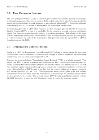 State of the Art & Design State of the art
3.3 User Datagram Protocol
The User Datagram Protocol (UDP) is a network protocol that adds another layer of addressing to
a network transmission. This layer is comprised of so-called ports. Ports allow to further specify the
source and destination of a network datagram by providing an additional 216 − 2 endpoint addresses
in the range [1, 65535]. In the case of source ports, the value might also be 0 (29).
An interesting property of UDP, when compared to other transport protcols like the Transmission
Control Protocol (TCP), is that it is unreliable. In the context of network protocols, unrealiable
means that there are no guarantees for delivery or duplicate protection. This allows for the usage
of UDP without the existence of a return channel, since no communication between both endpoints
is required to ensure the state of the transmission. This property makes for a perfect ﬁt of UDP in
broadcast systems like DAB.
3.4 Transmission Control Protocol
Similarly to UDP, the Transmission Control Protocol (TCP) allows to further specify the source and
destination of a data transmission. It uses the same concept of ports to provide an additional layer
of addressing over the basic addresses present in IP.
However, as mentioned above, Transmission Control Protocol (TCP) is a reliable protocol. This
means that TCP, or rather a network stack implementing TCP, provides the means necessary to
ensure and verify the delivery of the datagram. In order to achieve this, TCP makes use of the fact
that hosts in a regular computer network possess a bidirectional communication channel between each
other. The reliability of TCP is owed to the fact that the protocol makes use of sequence numbers
and acknowledgements (21, sec. 2.6). This requires the sender and recipient to be able to both
communicate with each other, since the recipient has to acknowledge the sequence number of the
received packets to the sender. This property makes TCP virtually unusable in broadcast systems
like DAB since there is no return path from the receiving device to the broadcast station.
18
 
