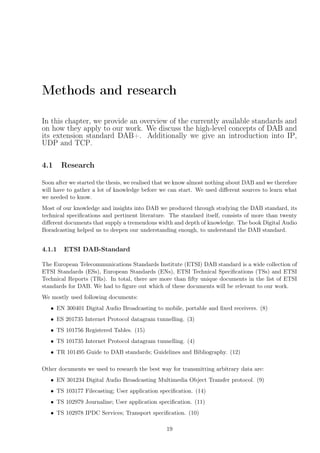 Methods and research
In this chapter, we provide an overview of the currently available standards and
on how they apply to our work. We discuss the high-level concepts of DAB and
its extension standard DAB+. Additionally we give an introduction into IP,
UDP and TCP.
4.1 Research
Soon after we started the thesis, we realised that we know almost nothing about DAB and we therefore
will have to gather a lot of knowledge before we can start. We used diﬀerent sources to learn what
we needed to know.
Most of our knowledge and insights into DAB we produced through studying the DAB standard, its
technical speciﬁcations and pertinent literature. The standard itself, consists of more than twenty
diﬀerent documents that supply a tremendous width and depth of knowledge. The book Digital Audio
Boradcasting helped us to deepen our understanding enough, to understand the DAB standard.
4.1.1 ETSI DAB-Standard
The European Telecommunications Standards Institute (ETSI) DAB standard is a wide collection of
ETSI Standards (ESs), European Standards (ENs), ETSI Technical Speciﬁcations (TSs) and ETSI
Technical Reports (TRs). In total, there are more than ﬁfty unique documents in the list of ETSI
standards for DAB. We had to ﬁgure out which of these documents will be relevant to our work.
We mostly used following documents:
• EN 300401 Digital Audio Broadcasting to mobile, portable and ﬁxed receivers. (8)
• ES 201735 Internet Protocol datagram tunnelling. (3)
• TS 101756 Registered Tables. (15)
• TS 101735 Internet Protocol datagram tunnelling. (4)
• TR 101495 Guide to DAB standards; Guidelines and Bibliography. (12)
Other documents we used to research the best way for transmitting arbitrary data are:
• EN 301234 Digital Audio Broadcasting Multimedia Object Transfer protocol. (9)
• TS 103177 Filecasting; User application speciﬁcation. (14)
• TS 102979 Journaline; User application speciﬁcation. (11)
• TS 102978 IPDC Services; Transport speciﬁcation. (10)
19
 