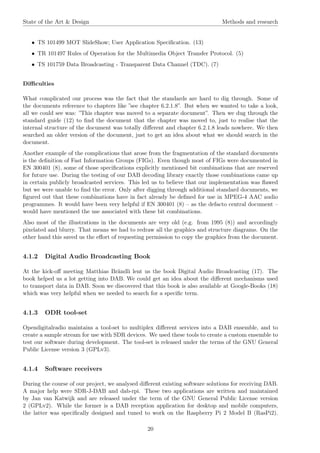State of the Art & Design Methods and research
• TS 101499 MOT SlideShow; User Application Speciﬁcation. (13)
• TR 101497 Rules of Operation for the Multimedia Object Transfer Protocol. (5)
• TS 101759 Data Broadcasting - Transparent Data Channel (TDC). (7)
Diﬃculties
What complicated our process was the fact that the standards are hard to dig through. Some of
the documents reference to chapters like ”see chapter 6.2.1.8”. But when we wanted to take a look,
all we could see was: ”This chapter was moved to a separate document”. Then we dug through the
standard guide (12) to ﬁnd the document that the chapter was moved to, just to realise that the
internal structure of the document was totally diﬀerent and chapter 6.2.1.8 leads nowhere. We then
searched an older version of the document, just to get an idea about what we should search in the
document.
Another example of the complications that arose from the fragmentation of the standard documents
is the deﬁnition of Fast Information Groups (FIGs). Even though most of FIGs were documented in
EN 300401 (8), some of those speciﬁcations explicitly mentioned bit combinations that are reserved
for future use. During the testing of our DAB decoding library exactly those combinations came up
in certain publicly broadcasted services. This led us to believe that our implementation was ﬂawed
but we were unable to ﬁnd the error. Only after digging through additional standard documents, we
ﬁgured out that these combinations have in fact already be deﬁned for use in MPEG-4 AAC audio
programmes. It would have been very helpful if EN 300401 (8) – as the defacto central document –
would have mentioned the use associated with these bit combinations.
Also most of the illustrations in the documents are very old (e.g. from 1995 (8)) and accordingly
pixelated and blurry. That means we had to redraw all the graphics and structure diagrams. On the
other hand this saved us the eﬀort of requesting permission to copy the graphics from the document.
4.1.2 Digital Audio Broadcasting Book
At the kick-oﬀ meeting Matthias Brändli lent us the book Digital Audio Broadcasting (17). The
book helped us a lot getting into DAB. We could get an idea about the diﬀerent mechanisms used
to transport data in DAB. Soon we discovered that this book is also available at Google-Books (18)
which was very helpful when we needed to search for a speciﬁc term.
4.1.3 ODR tool-set
Opendigitalradio maintains a tool-set to multiplex diﬀerent services into a DAB ensemble, and to
create a sample stream for use with SDR devices. We used these tools to create a custom ensemble to
test our software during development. The tool-set is released under the terms of the GNU General
Public License version 3 (GPLv3).
4.1.4 Software receivers
During the course of our project, we analysed diﬀerent existing software solutions for receiving DAB.
A major help were SDR-J-DAB and dab-rpi. These two applications are written and maintained
by Jan van Katwijk and are released under the term of the GNU General Public License version
2 (GPLv2). While the former is a DAB reception application for desktop and mobile computers,
the latter was speciﬁcally designed and tuned to work on the Raspberry Pi 2 Model B (RasPi2).
20
 