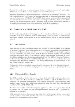 State of the Art & Design Methods and research
We used these applications as reference implementations to verify our own system’s functionality.
Additionally, we reused some parts of dab-rpi in our demodulation library.
Additional applications that were extremely helpful – especially in the beginning of our project – are
GNU Radio and gr-dab. GNU Radio is an open source platform for SDR applications, while gr-dab
is a set of extensions for GNU Radio. We used GNU Radio and the gr-dab modules to get an initial
idea of how DAB transmissions work. The gr-dab modules provide building blocks to demodulate
the DAB data stream and process the FIC. Having the ability to dump real-world dab data into a
ﬁle helped us tremendously during the development of our DAB decoding library.
4.2 Methods to transmit data over DAB
As stated in the original task-description (appendix F) we started research to ﬁnd out how a protocol
is speciﬁed in DAB. We mentioned in section 2.1.1 on page 11 that the hurdles to specify an own
protocol are too high. In this section we go into details about the process of specifying an own
protocol.
4.2.1 Own protocol
While studying the DAB standard we realized that the eﬀort to specify a protocol in DAB would
be enormous. This eﬀorts would include writing an ETSI compliant speciﬁcation, covering all facets
of the protocol. This speciﬁcation will then be proposed to WorldDAB. If everything is compliant
and does not interfere with other parts of the DAB standard, it will be accepted and proposed to
the WorldDAB Steering Board. If the WorldDAB Steering Board accepted the proposal, it will be
oﬀered for standardisation to the international standards body (i.e. ETSI, or European Committee
for Electrotechnical Standardization (CENELEC)). If the proposal is accepted by the European
Broadcast Union (EBU)/ETSI/CENELEC Joint Technical Committee, it will be included in the
next version of the DAB standard (40).
Obviously, the eﬀorts and spendings to accomplish this would exceed the scope of a bachelor thesis by
far. We had to reorient our eﬀorts to developing a way to reach our goals by using existing mechanism
of DAB.
4.2.2 Multimedia Object Transfer
The MOT standard was the ﬁrst data-transfer service available in DAB. It was introduced to enable
the same features that Radio Data Service (RDS) oﬀers in FM radio in DAB. A ”MOT slide show”
application (13) can display the album cover to the currently playing song. Or it could display news
headlines during the news show. In fact it can transmit any image that is not bigger than 50kB and
available in PNG or JFIF (JPEG) (13).
An extension we looked at was the ”ﬁlecasting” user application. As the name suggests, it is designed
to transport ﬁles. We realised that the supported formats are limited (14, sec. 5.5) and are not
suﬃcient for our use-cases.
MOT can also be used for other services than ”slide show” or ”ﬁlecasting”. All the transportable
formats are deﬁned in (15, table 17). Due to the limitations in data formats, it can not be used for
arbitrary data and we had continue our search.
21
 