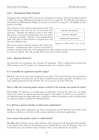 State of the Art & Design Methods and research
4.2.3 Transparent Data Channel
Transparent Data Channel (TDC) was the next mechanism we analysed. Here the raw-data is packed
in MSC data groups (MSCdgs) (for details see section 9.4 on page 54). The MSCdg is then split up
and packed into DAB Packets (DABps) (for details see section 9.3 on page 51). The DABps are then
passed to the SDR.
Figure 4.1: TDC stack (7, sec. 4.1.2).
The overhead is rather small at approximately 4.3%. This
small overhead comes with the cost of no forward error
correction. Therefore the delivery of data is best eﬀort.
This means, it can not be assumed that every sent packet
is delivered successfully. Therefore every implementation
using TDC must be fault-tolerant to corrupted data, lost
data and additional data.
This service is able to transmit arbitrary data which satis-
ﬁes goal 7. Satisfying the goals 3 (receiver can decide if a
message is meant for him) and 4 (the implementation oﬀers a generic interface for third parties) will
be a lot more diﬃcult. But still, we kept TDC in our pool of viable solutions.
4.2.4 Internet Protocol
We discovered two mechanisms that transport IP datagrams. With a unidirectional protocol like
UDP running on top, IP satisﬁes every demand we had to the transport method.
Is it extensible for application speciﬁc usages?
Yes it is. One can use every type of application one wishes. The transmitted data can be encrypted,
it can be signed, everything that can be done on unidirectional media is possible. In addition, any
other unidirectional protocol like FLUTE (27) can be used on top of the UDP layer.
Does it oﬀer the receiving parties means to decide if the message was meant for them?
Yes it does. IP addresses are an ideal means of addressing. Using an IP address one can simply
assign every receiver an address and send the packets to this address. In IPv6 it is even possible to
use multicast groups for simple multicasts. Using IPv4 a similar functionality could be realised using
the multicast addresses (224.0.0.0 to 239.255.255.255).
Is it oﬀering a generic interface to third party applications?
Yes it is. Most modern applications are able to communicate over IP. Therefore we consider an IP
interface as suﬃcient to say that we oﬀer a generic interface to third party applications.
Can received data-packets easily be redistributed?
Yes they can. IP packets can be easily addressed. After reception the IP datagrams will be handed
to the Kernel. From there the IP datagrams can be handled like any other IP datagram. They can
be rerouted, they can be ﬁltered using a ﬁrewall or they can be consumed by the system.
22
 