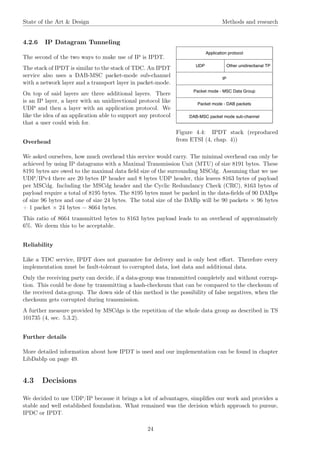 State of the Art & Design Methods and research
4.2.6 IP Datagram Tunneling
Figure 4.4: IPDT stack (reproduced
from ETSI (4, chap. 4))
The second of the two ways to make use of IP is IPDT.
The stack of IPDT is similar to the stack of TDC. An IPDT
service also uses a DAB-MSC packet-mode sub-channel
with a network layer and a transport layer in packet-mode.
On top of said layers are three additional layers. There
is an IP layer, a layer with an unidirectional protocol like
UDP and then a layer with an application protocol. We
like the idea of an application able to support any protocol
that a user could wish for.
Overhead
We asked ourselves, how much overhead this service would carry. The minimal overhead can only be
achieved by using IP datagrams with a Maximal Transmission Unit (MTU) of size 8191 bytes. These
8191 bytes are owed to the maximal data ﬁeld size of the surrounding MSCdg. Assuming that we use
UDP/IPv4 there are 20 bytes IP header and 8 bytes UDP header, this leaves 8163 bytes of payload
per MSCdg. Including the MSCdg header and the Cyclic Redundancy Check (CRC), 8163 bytes of
payload require a total of 8195 bytes. The 8195 bytes must be packed in the data-ﬁelds of 90 DABps
of size 96 bytes and one of size 24 bytes. The total size of the DABp will be 90 packets × 96 bytes
+ 1 packet × 24 bytes = 8664 bytes.
This ratio of 8664 transmitted bytes to 8163 bytes payload leads to an overhead of approximately
6%. We deem this to be acceptable.
Reliability
Like a TDC service, IPDT does not guarantee for delivery and is only best eﬀort. Therefore every
implementation must be fault-tolerant to corrupted data, lost data and additional data.
Only the receiving party can decide, if a data-group was transmitted completely and without corrup-
tion. This could be done by transmitting a hash-checksum that can be compared to the checksum of
the received data-group. The down side of this method is the possibility of false negatives, when the
checksum gets corrupted during transmission.
A further measure provided by MSCdgs is the repetition of the whole data group as described in TS
101735 (4, sec. 5.3.2).
Further details
More detailed information about how IPDT is used and our implementation can be found in chapter
LibDabIp on page 49.
4.3 Decisions
We decided to use UDP/IP because it brings a lot of advantages, simpliﬁes our work and provides a
stable and well established foundation. What remained was the decision which approach to pursue,
IPDC or IPDT.
24
 